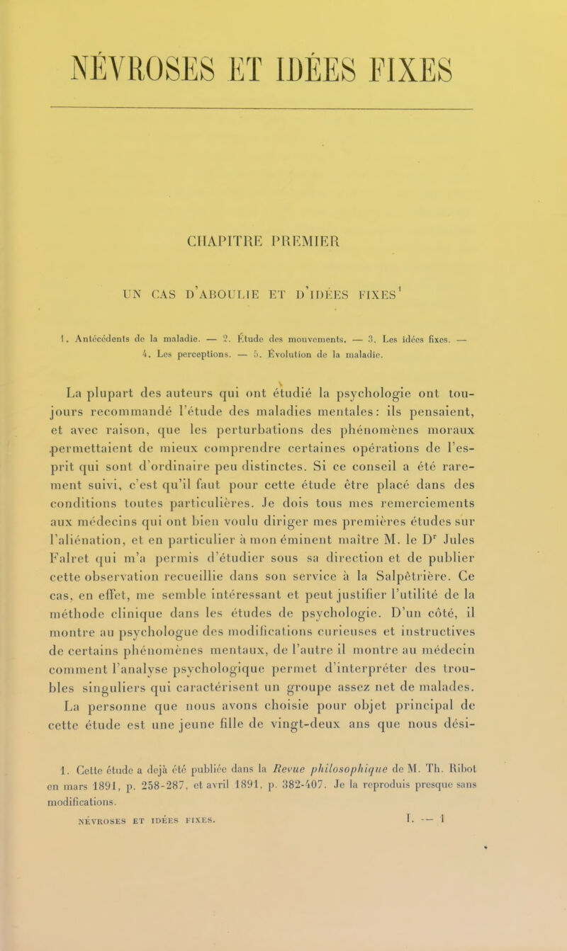 NÉVROSES ET IDÉES FIXES CHAPITRE PREMIER UN CAS d'aboulie ET d'iDÉES FIXES^ 1. Antécédents do la maladie. — 2. Ktudo dos mouvonienls. — 3. Les idées fixes. — 4. Les perceptions. — .'). Évolution de la maladie. La plupart des auteurs qui ont étudié la psychologie ont tou- jours recommandé l'étude des maladies mentales: ils pensaient, et avec raison, que les perturbations des phénomènes moraux .permettaient de mieux comprendre certaines opérations de l'es- prit qui sont d'ordinaire peu distinctes. Si ce conseil a été rare- ment suivi, c'est qu'il faut pour cette étude être placé dans des conditions toutes particulières, .le dois tous mes remerciements aux médecins qui ont bien voulu diriger mes premières études sur l'aliénation, et en particulier à mon éminent maître M. le D^ Jules Falret qui m'a permis d'étudier sous sa direction et de publier cette observation recueillie dans son service à la Salpôtrièrc. Ce cas, en effet, me semble intéressant et peut justifier l'utilité de la méthode clinique dans les études de psychologie. D'un côté, il montre au psychologue des modifications curieuses et instructives de certains phénomènes mentaux, de l'autre il montre au médecin comment l'analyse psychologique permet d'interpréter des trou- bles singuliers qui caractérisent un groupe assez net de malades. La personne que nous avons choisie pour objet principal de cette étude est une jeune fille de vingt-deux ans que nous dési- 1. Cette étude a déjà été publiée dans la Revue philosophique de M. Th. Ribot en mars 1891, p. 258-287. et avril 1891, p. 382-'i07. Je la reproduis presque sans modifications.