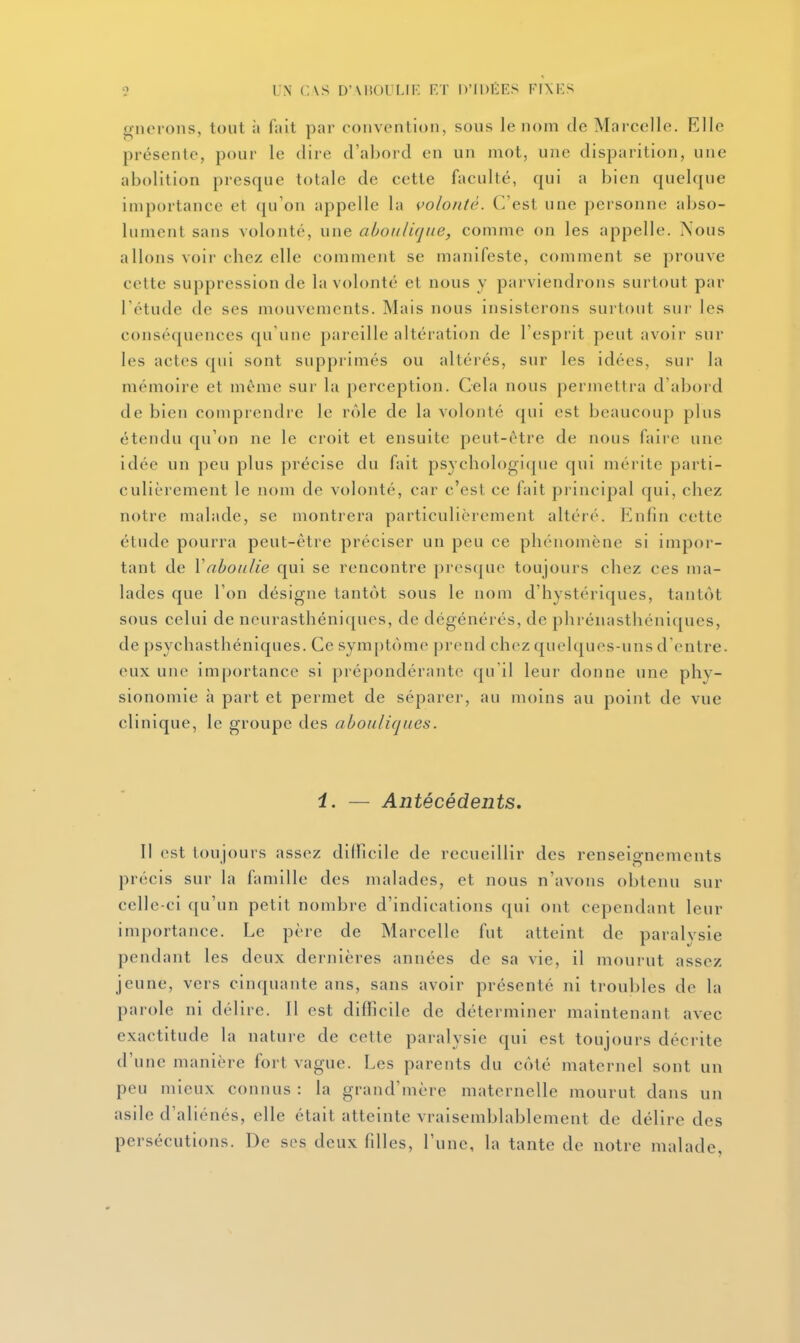 o UN CVS D'UîOULIF ET D'IDÉES FIXES gnerons, tout à fait par convention, sous le nom de Marcelle. Elle présente, pour le dire d'abord en un mot, une disparition, une abolition presque totale de cette faculté, qui a bien quelque importance et qu'on appelle la volonté. C'est une personne abso- lument sans volonté, une aboiili(jiie, comme on les appelle. Nous allons voii- chez elle comment se manifeste, comment se prouve cette suppression de la volonté et nous y parviendrons surtout par Tétude de ses mouvements. Mais nous insisterons surtout sui- les conséquences qu'une pareille altération de l'esprit peut avoir sur les actes cj[ui sont suppiimés ou altérés, sur les idées, sur la mémoire et même sur la perception. Cela nous permettra d'abord de bien comprendre le rôle de la volonté qui est beaucoup plus étendu qu'on ne le croit et ensuite peut-être de nous faire une idée un peu plus précise du fait psychologique qui mérite parti- culièrement le nom de volonté, car c'est ce fait principal qui, chez notre malade, se montrera particulièrement altéré. iMifin cette étude pourra peut-être préciser un peu ce phénomène si impor- tant de Vabonlie qui se rencontre prcscjue toujours chez ces ma- lades que l'on désigne tantôt sous le nom d'hystériques, tantôt sous celui de neurasthéniques, de dégénérés, de phrénasthéni([ues, de psychasthéniques. Ce symptôme prend chez quelques-uns d'entre, eux une importance si prépondérante <|u'il leur donne une phy- sionomie à part et permet de séparer, au moins au point de vue clinique, le groupe des abouliques. i. — Antécédents. 11 (>st toujours assez dilPicile de recueillir des renseignements précis sur la famille des malades, et nous n'avons obtenu sur celle-ci qu'un petit nombre d'indications (pii ont cependant leur importance. Le père de Marcelle fut atteint de paralysie pendant les deux dernières années de sa vie, il mourut assez jeune, vers cinquante ans, sans avoir présenté ni troubles de la parole ni délire. 11 est difficile de déterminer maintenant avec exactitude la nature de cette paralysie qui est toujours décrite d'une manière fort vague. Les parents du côté maternel sont un peu mieux connus : la grand'mère maternelle mourut dans un asile d'aliénés, elle était atteinte vraisemblablement de délire des persécutions. De ses deux fdles, l'une, la tante de notre malade,