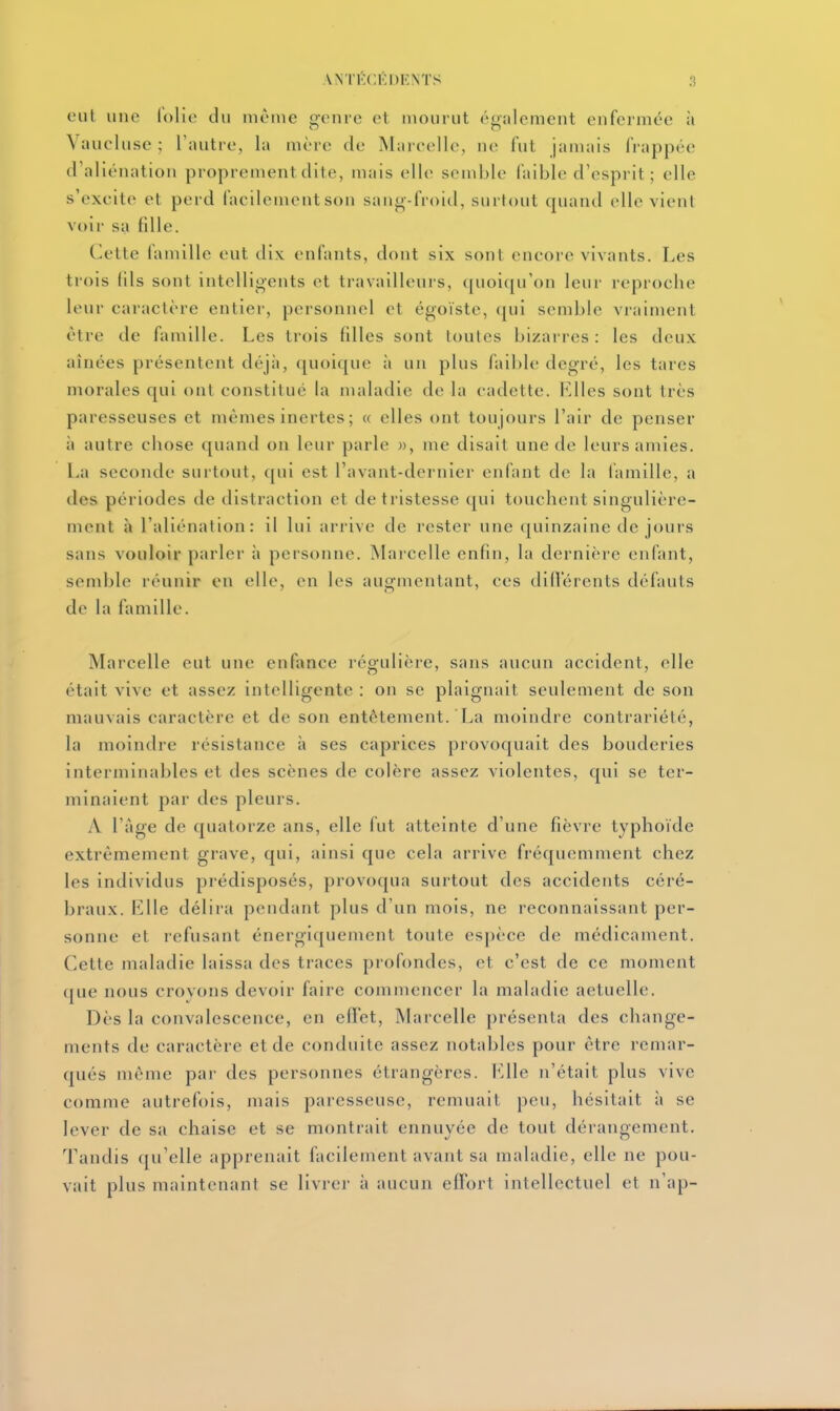 ANTÉCÉDENTS eut une lolie du même genre et mourut également enfermée à Vaucluse ; l'autre, la mère de Marcelle, ne fut jamais frappée d'aliénation proprement dite, mais elle semble faible d'esprit; elle s'excite et perd facilement son sano-froid, surtout quand elle vient voir sa fille. Cette famille eut dix enfants, dont six sont encore vivants. Les trois fils sont intelligents et travailleurs, quoiqu'on leur reproche leur caractère entier, personnel et égoïste, qui semble vraiment être de famille. Les trois filles sont toutes bizarres: les deux aînées présentent déjii, quoique à un plus faible degré, les tares morales qui ont constitué la maladie de la cadette. I^lles sont très paresseuses et mêmes inertes ; « elles ont tou jours l'air de penser à autre chose quand on leur parle », me disait une de leurs amies. La seconde surtout, qui est l'avant-dernier enfant de la lamille, a des périodes de distraction et de tristesse qui touchent singulière- ment à l'aliénation: il lui arrive de rester une quinzaine de jours sans vouloir parler à personne. Marcelle enfin, la dernière enfant, semble réunir en elle, en les augmentant, ces dilVérents défauts de la famille. Marcelle eut une enfance régulière, sans aucun accident, elle était vive et assez intelligente : on se plaignait seulement de son mauvais caractère et de son entêtement. La moindre contrariété, la moindre résistance à ses caprices provoquait des bouderies interminables et des scènes de colère assez violentes, qui se ter- minaient par des pleurs. A l'âge de quatorze ans, elle fut atteinte d'une fièvre typhoïde extrêmement grave, qui, ainsi que cela arrive fréquemment chez les individus prédisposés, provoqua surtout des accidents céré- braux. Llle délira pendant plus d'un mois, ne reconnaissant per- sonne et refusant énergiquenient toute espèce de médicament. Cette maladie laissa des traces profondes, et c'est de ce moment que nous croyons devoir faire commencer la maladie actuelle. Dès la convalescence, en effet, Marcelle présenta des change- ments de caractère et de conduite assez notables pour être remar- qués même par des personnes étrangères. Llle n'était plus vive comme autrefois, mais paresseuse, remuait peu, hésitait ii se lever de su chaise et se montrait ennuyée de tout dérangement. Tandis qu'elle apprenait facilement avant sa maladie, elle ne pou- vait plus maintenant se livrer à aucun effort intellectuel et n'ap-