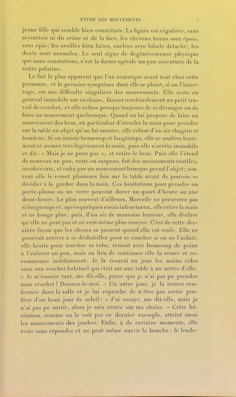 jeune fille qui semble bien constituée. La figure est régulière, sans asymétrie ni du crâne ni de la face, les cheveux bruns sont épais, sans épis; les oreilles bien faites, ourlées avec lobule détaché; les dents sont normales. Le seul signe de dégénérescence physique que nous constations, c'est la forme ogivale un peu accentuée de la voûte palatine. Le fait le plus apparent que l'on remarque avant lout chez cette personne, et le premier symptôme dont elle se plaint, si on l'inter- roge, est une difficulté singulière des mouvements. Elle reste en général immobile sur sa chaise, faisant machinalement un petit tra- vail de crochet, et elle refuse presque toujours de se déranger ou de faire un mouvement quelconque. Quand on lui propose de faire un mouvement des bras, en particulier d'étendre la main pour prendre sur la table un objet qu'on lui montre, elle refuse d'un air chagrin et boudeur. Si on insiste beaucoup et longtemps, elle se soulève lente- ment et avance très légèrement la main, puis elle s'arrête immobile et dit: « Mais je ne peux pas », et retire le bras. Puis elle l'étend de nouveau un peu, reste en suspens, fait des mouvements inutiles, incohérents, et enfin par un mouvement brusque prend l'objet ; sou- vent elle le remet plusieurs fois sur la table avant de pouvoir se décider h le garder dans la main. Ces hésitations pour prendre un porte-plume ou un verre peuvent durer un quart d'heure ou une demi-heure. Le plus souvent d'ailleurs, Marcelle ne persévère pas si longtemps et, aprèsquelques essaisinfructueux, elle retire la main et ne bouge plus; puis, d'un air de mauvaise humeur, elle déclare qu'elle ne peut pas et ne veut même plus essayer. C'est de cette der- nière façon que les choses se passent quand elle est seule. Elle ne pourrait arriver à se déshabiller pour se coucher si on ne l'aidait; elle hésite pour toucher sa robe, réussit avec beaucoup de peine à l'enlever un peu, mais au lieu de continuer elle la remet et re- commence indéfiniment. Je la trouvai un jour les mains vides sans son crochet habituel qui était sur une table à un mètre d'elle. (( Je m'ennuie tant, me dit-elle, parce que je n'ai pas pu prendre mon crochet ! Donnez-le-moi. » Un autre jour, je la trouve ren- fermée dans la salle et je lui reproche de n'être pas sortie pro- fiter d'un beau jour de soleil : a J'ai essayé, me dit-elle, mais je n'ai pas pu sortir, alors je suis restée sur ma chaise. » Cette hé- sitation, comme on le voit par ce dernier exemple, atteint aussi les mouvements d^-'s jambes. Enfin, à de certains moments, elle reste sans répondre et ne peut même ouvrir la bouche ; le lende-