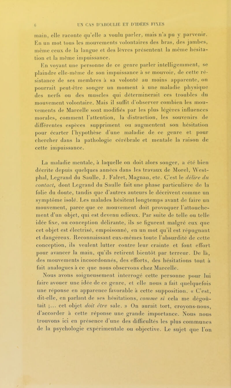 main, elle raconte qu'elle a voulu parler, mais n'a pu y parvenir. En un mot tous les mouvements volontaires des bras, des jambes, même ceux de la langue el des lèvres présentent la même hésita- tion et la même impuissance. En voyant une personne de ce genre parler intelligemment, se plaindre elle-même de son impuissance à se mouvoir, de cette ré- sistance de ses membres à sa volonté au moins apparente, on pourrait peut-être songer un moment à une maladie physi([uc des nerfs ou des muscles qui déterminerait ces troubles du mouvement volontaire. Mais il suflit d'observer combien les mou- vements de Marcelle sont modifiés par les plus légères influences morales, comment l'attention, la distraction, les souvenirs de différentes espèces suppriment ou augmentent son hésitation pour écarter l'hvpothèso d'une maladie de ce genre et pour chercher dans la pathologie cérébrale et mentale la raison de cette impuissance. La maladie mentale, à laquelle on doit alors songer, a été bien décrite depuis quelques années dans les travaux de Morel, West- phal, Legrand du Saulle, J. Falret, Magnan, etc. C'est le délire du contact, dont Legrand du Saulle fait une phase particulière de la folie du doute, tandis que d'autres auteurs le décrivent comme un symptôme isolé. Les malades hésitent longtemps avant de faire un mouvement, parce que ce mouvement doit provoquer l'attouche- ment d'un objet, qui est devenu odieux. Par suite de telle ou telle idée fixe, ou conception délirante, ils se figurent malgré eux que cet objet est électrisé, empoisonné, en un mot qu'il est répugnant et dangereux. Reconnaissant eux-mêmes toute l'absurdité de cette conception, ils veulent lutter contre leur crainte et font elfort pour avancer la main, qu'ils retirent bientôt par terreur. De là, des mouvements incoordonnés, des efforts, des hésitations tout ;i fait analogues à ce que nous observons chez Marcelle. Nous avons soigneusement interrogé cette personne pour lui faire avouer une idée de ce genre, et elle nous a fait (juelquefois une réponse en apparence favorable à cette supposition. « C'est, dit-elle, en parlant de ses hésitations, comme si cela me dégoû- tait cet objet doit être sale. » On aurait tort, croyons-nous, d'accorder h cette réponse une grande importance. Nous nous trouvons ici en présence d'une des difficultés les plus communes de la psychologie expérimentale ou objective. Le sujet que l'on