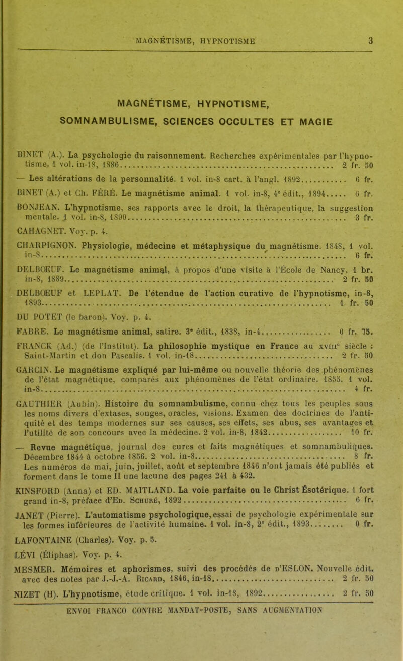 MAGNÉTISME, HYPNOTISME, SOMNAMBULISME, SCIENCES OCCULTES ET MAGIE BINET (A.). La psychologie du raisonnement. Recherches expérimentales par l'hypno- tisme. 1 vol.in-lS, 1886 2 fr. 50 — Les altérations de la personnalité. 1 vol. in-8 cart. à l'angl. 1892 6 fp. BINET (.A..) et Ch. FÈIXÈ. Le magnétisme animaL i vol. in-8, 4 édit., 1894 6 fr. BONJEAN. L'hypnotisme, ses rapports avec le droit, la thérapeutique, la suggestion mentale. 1 vol. in-8, 1890 3 fr. CAHAGNET. Voy. p. 4. CHARPIGNON. Physiologie, médecine et métaphysique du magnétisme. 1848, 1 vol. in-S :' 6 fr. DELBOEUF. Le magnétisme animal, à propos d'une visite à l'École de Nancy. 1 br. in-8, 1889 2 fr. 50 DELBOEUF et LEPLAT. De l'étendue de l'action curative de l'hypnotisme, in-8, 1893 1 fr. 50 DU POTET (le baron). Voy. p. 4. FABHE. Le magnétisme animal, satire. 3 édit., 1838, in-4., 0 fr. 75. FRANCK (Ad.) (de l'Institut). La philosophie mystique en France au xviii siècle : Saint-Martin et don Pascalis. 1 vol. in-l8 2 fr. 50 GARCIN. Le magnétisme expliqué par lui-même ou nouvelle théorie des phénomènes de l'étal magnétique, comparés aux phénomènes de l'état ordinaire. 1855. 1 vol. in-8 4 fr. GAUTHIER (Aubin). Histoire du somnambulisme, connu chez tous les peuples sous les noms divers d'extases, songes, oracles, visions. Examen des doctrines de l'anti- quité et des temps modernes sur ses causes, ses elTets, ses abus, ses avantages et l'utilité de son concours avec la médecine. 2 vol. in-8, 1842 10 fr. — Revue magnétique, journal des cures et faits magnétiques et somnambuliques. Décembre 1844 à octobre 1856. 2 vol. in-8 8 fr. Les numéros de mai, juin, juillet, aoilt et septembre 1846 n'ont jamais été publiés et forment dans le tome II une lacune des pages 241 à 432. KINSFORD (Anna) et ED. MAITLAND. La voie parfaite ou le Christ Ésotérique, 1 fort grand in-8, préface d'En. Schuré, 1892 6 fr. JANET (Pierre). L'automatisme psychologique, essai de psychologie expérimentale sur les formes inférieures de l'activité humaine. 1vol. in-8, 2' édit., 1893 0 fr. LAFONTAINE (Charles). Voy. p. 5. LÉVI (Éliphas). Voy. p. 4. ME.SMER. Mémoires et aphorismes, suivi des procédés de d'ESLON. Nouvelle édit. avec des notes par J.-J.-A. Ricard, 1846, in-18 2 fr. 50 NIZET (H). L'hypnotisme, élude critique. 1 vol. in-18, 1892 2 fr. 50