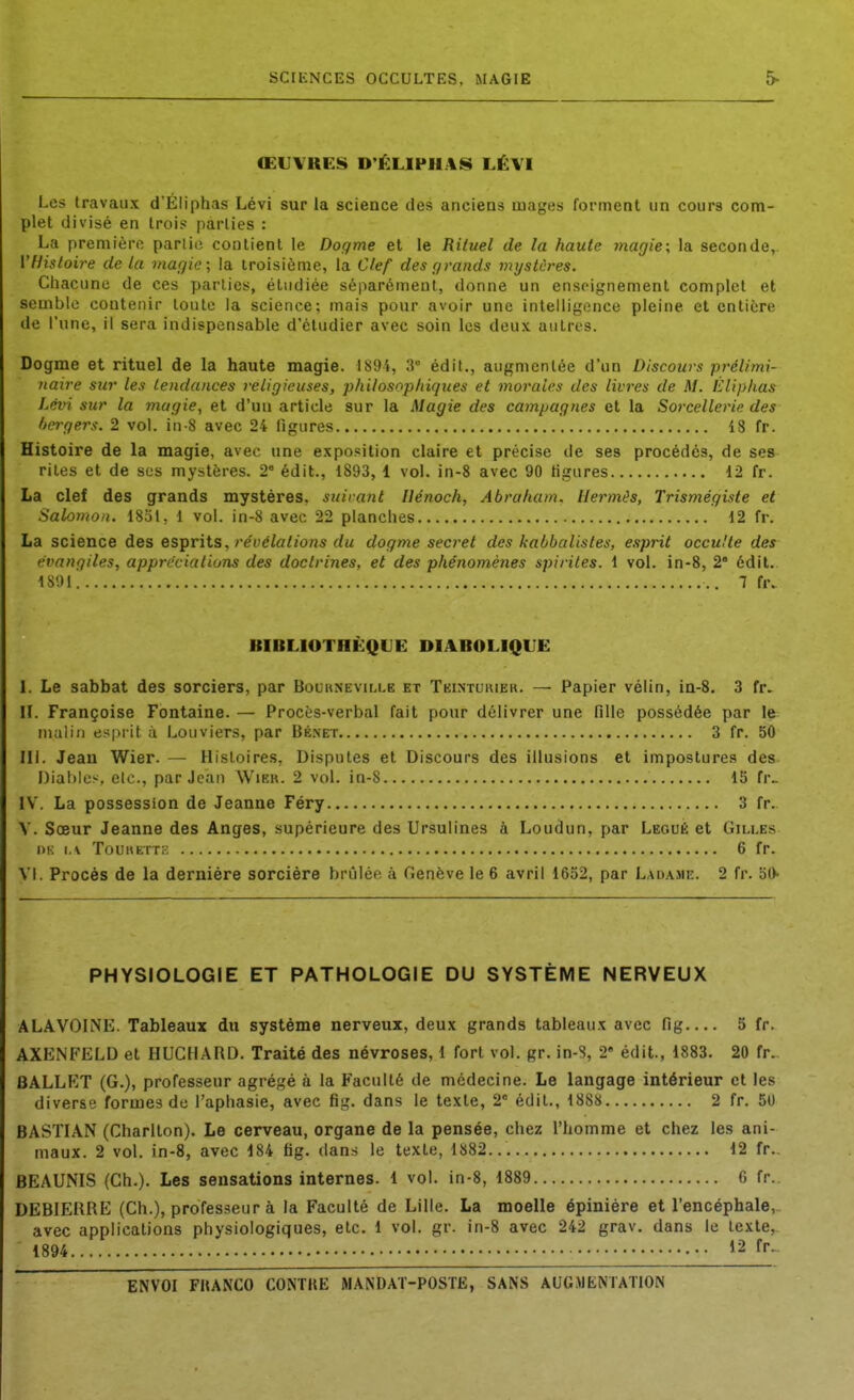 SCIENCES OCCULTES, MAGIE ŒUVKE8 D'ÉLIPHAS LÉVI Les travaux d'Éliphas Lévi sur la science des anciens mages forment un cours com- plet divisé en trois parties : La première partie contient le Dogme et le Rituel de la haute magie; la seconde, VHistoire de la magie; la troisième, la Clef des grands mystères. Chacune de ces parties, étudiée séparément, donne un enseignement complet et semble contenir toute la science; mais pour avoir une intelligence pleine et entière de l'une, il sera indispensable d'étudier avec soin les deux autres. Dogme et rituel de la haute magie. 1894, 3 édil., augmentée d'un Discours prélimi- naire sur les tendances religieuses, philosophiques et morales des livres de M. lùliphas Lévi sur la magie, et d'uu article sur la Magie des campagnes et la Sorcellerie des hcrgers. 2 vol. in-8 avec 24 figures 18 fr. Histoire de la magie, avec une exposition claire et précise de ses procédés, de ses rites et de sus mystères. 2 édit., 1893, 1 vol. in-8 avec 90 ligures 12 fr. La clef des grands mystères, suirant Hénoch, Abraham, Hermès, Trismégiste et Salomon. 1851, 1 vol. in-8 avec 22 planches 12 fr. La science des esprits, re(Jé/a/jo«5 du dogme secret des kabbalisles, esprit occulte des évangiles, appréciations des doctrines, et des phénomèties spiriles. 1 vol. in-8, 2 édit. 1891 7 fr. BIBLIOTHÈQLE DIA.BOLIQUE I. Le sabbat des sorciers, par Boukneville et Tkintukier. — Papier vélin, in-S. 3 fr» II. Françoise Fontaine. — Procès-verbal fait pour délivrer une fille possédée par le malin esprit à Louviers, par Bénet 3 fr. 50 IIJ. Jean Wier. — Histoires, Disputes et Discours des illusions et impostures des Diables, etc., par Jean Wibr. 2 vol. in-8 15 fr.. IV. La possession de Jeanne Féry 3 fr. V. Sœur Jeanne des Anges, supérieure des Ursulines à Loudun, par Légué et Gilles OK i.v Touhett:; 6 fr. VI. Procès de la dernière sorcière brûlée à Genève le 6 avril 1652, par Ladame. 2 fr. 50 PHYSIOLOGIE ET PATHOLOGIE DU SYSTÈME NERVEUX ALAVOhNE. Tableaux du système nerveux, deux grands tableaux avec fig.... 5 fr. AXENFELD et HUCHARD. Traité des névroses, 1 fort vol. gr. in-S, 2' édit., 1883. 20 fr.. BALLET (G.), professeur agrégé à la Faculté de médecine. Le langage intérieur et les diverse formes de l'aphasie, avec fig. dans le texte, 2 édit., 1888 2 fr. 50 BASTIAN (Chariton). Le cerveau, organe de la pensée, chez l'homme et chez les ani- maux. 2 vol. in-8, avec 184 fig. dan.s le texte, 1882... 12 fr.. BEAUNIS (Ch.). Les sensations internes. 1 vol. in-8, 1889 6 fr. DEBIEKRE (Ch.), professeur à la Faculté de Lille. La moelle épinière et l'encéphale,, avec applications physiologiques, etc. 1 vol. gr. in-8 avec 242 grav. dans le texte, 1894 12 fr..