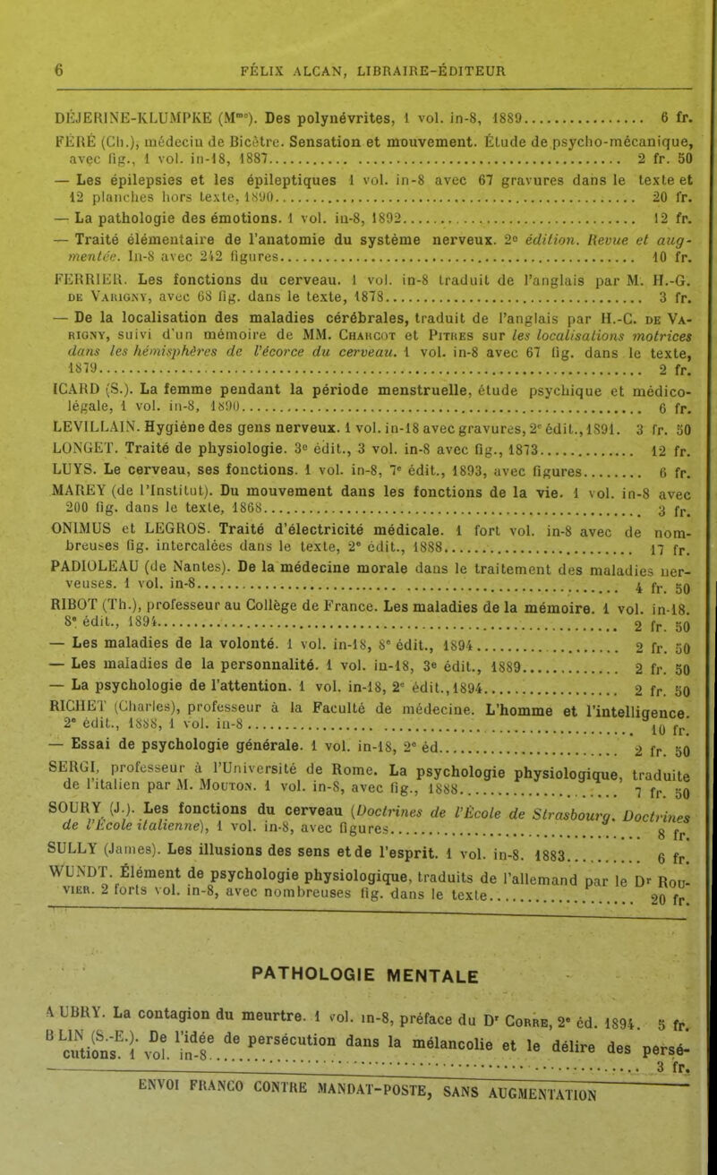 DEJERINE-KLUMPKE (M). Des polynévrites, 1 vol. in-8, 1889 6 fr. FÉHÉ (Ch.), médeciu de Bicètre. Sensation et mouvement. Étude de psyclio-mécanique, avec liR., 1 vol. in-18, 1887 2 fr. 50 — Les épilepsies et les épileptiques 1 vol. in-8 avec 67 gravures dans le texte et 12 planches hors texte, liS'JO 20 fr. — La pathologie des émotions. 1 vol. iu-8, 1892 12 fr. — Traité élémentaire de l'anatomie du système nerveux. 2o édition. Revue et aug- menté';. ln-8 avec 2i2 figures 10 fr. FERRIER. Les fonctions du cerveau. 1 vol. in-8 traduit de l'anglais par M. H,-G. DE Vauig-ny, avec GS lig. dans le te.xte, 1878 3 fr. — De la localisation des maladies cérébrales, traduit de l'anglais par H.-C. de Va- RioNY, suivi d'un mémoire de MM. Chahcot et Pitijes sur les localisations motrices dans les hémisphères de l'écorce du cerveau. 1 vol. in-8 avec 67 fig. dans le texte, 1879 2 fr. ICARD (S.). La femme pendant la période menstruelle, étude psychique et médico- légale, 1 vol. iii-8, lôi)i) 6 fr. LEVILLAl.V. Hygiène des gens nerveux. 1 vol. in-18 avec gravures, 2-édit., 1S91. 3 fr. 50 LONGET. Traité de physiologie. 3« édit., 3 vol. in-8 avec fig., 1873 12 fr. LUYS. Le cerveau, ses fonctions. 1 vol. in-8, T édit., 1893, avec figures 6 fr. MAREY (de l'Institut). Du mouvement dans les fonctions de la vie. 1 vol. in-8 avec 200 fig. dans le te.vte, 1868 3 fr. ONIMUS et LEGROS. Traité d'électricité médicale. 1 fort vol. in-8 avec de nom- breuses fig. intercalées dans le texte, 2' édit., 1888 17 fr. PADIOLEAU (de Nantes). De la médecine morale dans le traitement des maladies ner- veuses. 1 vol. in-8 ^ fj. gQ RIBOT (Th.), professeur au Collège de France. Les maladies de la mémoire. 1 vol. in-18 8« édit., 189i 2 fr. 50 — Les maladies de la volonté. 1 vol. in-lS, S édit., 1894 2 fr. 50 — Les maladies de la personnalité. 1 vol. iu-18, 3e édit., 1889 2 fr. 50 — La psychologie de l'attention. 1 vol. in-18, 2' édit., 1894 2 fr. 50 RICHET (Charles), professeur à la Faculté de médecine. L'homme et l'intelliaence 2 édit., 18S8, 1 vol. iu-8 10 fr' — Essai de psychologie générale. 1 vol. in-18, 2* éd 2 fr. 50 SERGI. professeur à l'Université de Rome. La psychologie physiologique, traduite de 1 italien par M. Mouton. 1 vol. in-S, avec fig., 7 fr 50 SOURY (J.). Les fonctions du cerveau [Doctrines de l'École de Strasbourg. Doctrines de 11cote italienne), 1 vol. in-S, avec figures g jj. SULLY (James). Les illusions des sens et de l'esprit. 1 vol. in-8. 1883 6 fr WU.NDT. Élément de psychologie physiologique, traduits de l'allemand par le Dr Rotj- viER. 2 torts vol. in-8, avec nombreuses «g. dans le texte 20 fr. PATHOLOGIE MENTALE A UBRY. La contagion du meurtre. 1 .ol. in-8, préface du D' Corre, 2- éd. 1894 5 fr ' aulons^'h^oî in'f -«l^ncolie et le délire des persé* — ■•• 3 fr.