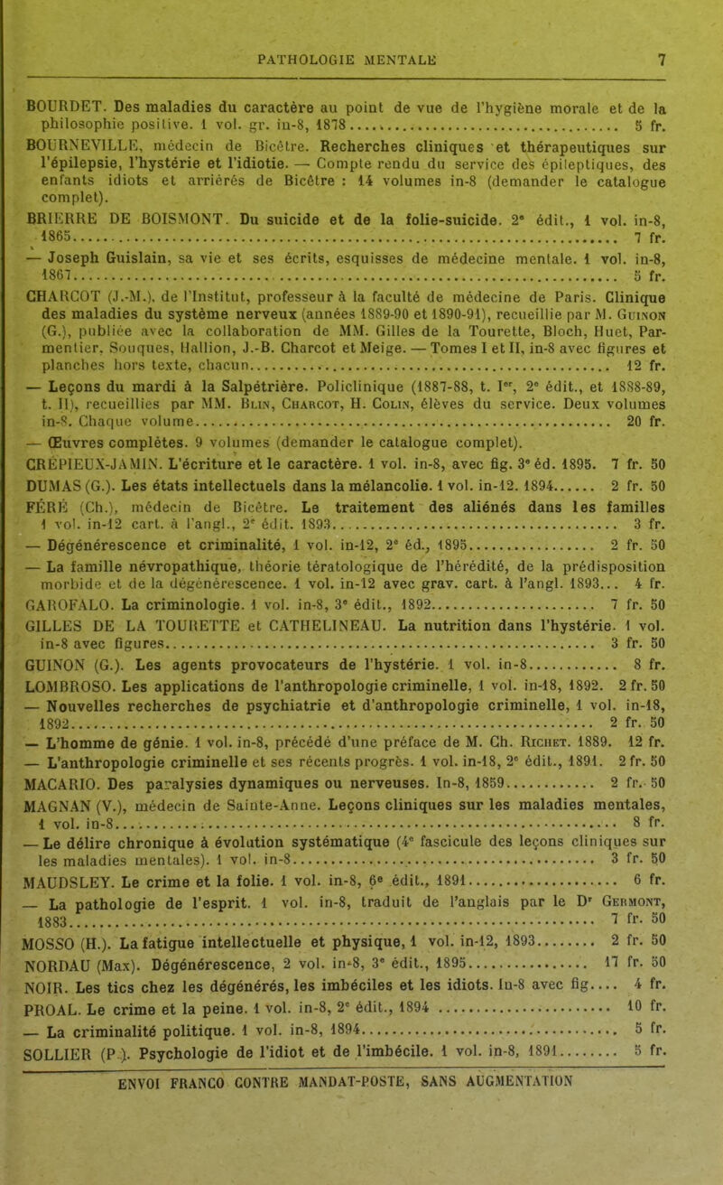 BOURDET. Des maladies du caractère au poiat de vue de l'hygiène morale et de la philosophie posilive. 1 vol. gr. iu-8, 1878 5 fr. BOIJRNEVILLE, médecin de Bicctre. Recherches cliniques et thérapeutiques sur l'épilepsie, l'hystérie et l'idiotie. — Compte rendu du service des épileptiques, des enfants idiots et arriérés de Bicêtre : 14 volumes in-8 (demander le catalogue complet). BRIERRE DE BOISMONT. Du suicide et de la folie-suicide. 2 édit., 1 vol. in-8, 1865 7 fr, — Joseph Guislain, sa vie et ses écrits, esquisses de médecine mentale. 1 vol. in-8, 1867 5 fr. CHARCOT (J.-M.). de l'Institut, professeur à la faculté de médecine de Paris. Clinique des maladies du système nerveux (années 1889-90 et 1890-91), recueillie par M. Guinon (G.), publiée avec la collaboration de MM. Gilles de la Tourette, Bloch, Huet, Par- mentier, Souques, Haillon, J.-B. Charcot etMeige. — Tomes I et II, in-8 avec figures et planches hors texte, chacun 12 fr. — Leçons du mardi à la Salpétrière. Policlinique (1887-88, t. I, 2= édit., et 1888-89, t. Il), recueillies par MM. Blin, Charcot, H. Colin, élèves du service. Deux volumes in-8. Chaque volume 20 fr. — Œuvres complètes. 9 volumes (demander le catalogue complet). CRÉPIEUX-JAMIN. L'écriture et le caractère. 1 vol. in-8, avec fig. 3* éd. 1895. 7 fr. 50 DUMAS (G.). Les états intellectuels dans la mélancolie. 1 vol. in-12. 1894 2 fr. 50 FÉRfil (Ch.), médecin de Bicétre. Le traitement des aliénés dans les familles 1 vol. in-i2 cart. à l'angl., 2' édit. 1893 3 fr. — Dégénérescence et criminalité, 1 vol. in-12, 2 éd., 4895 2 fr. 50 — La famille névropathique, théorie tératologique de l'hérédité, de la prédisposition morbide et de la dégénérescence. 1 vol. in-12 avec grav. cart. à l'angl. 1893... 4 fr. GAROFALO. La criminologie. 1 vol. in-8, 3« édit., 1892 7 fr. 50 GILLES DE LA ÏOURETTE et CATHELINEAU. La nutrition dans l'hystérie. 1 vol. in-8 avec figures 3 fr. 50 GUINON (G.). Les agents provocateurs de l'hystérie. 1 vol. in-8 8 fr. LOMBROSO. Les applications de l'anthropologie criminelle, 1 vol. in-18, 1892. 2fr. 50 — Nouvelles recherches de psychiatrie et d'anthropologie criminelle, 1 vol. in-18, 1892 2 fr. 50 _ L'homme de génie. 1 vol. in-8, précédé d'une préface de M. Ch. Ricuet. 1889. 12 fr. — L'anthropologie criminelle et ses récents progrès. 1 vol. in-18, 2° édit., 1891. 2fr. 50 MACARIO. Des paralysies dynamiques ou nerveuses. In-8, 1859 2 fr. 50 MAGNAN (V.), médecin de Sainte-Anne. Leçons cliniques sur les maladies mentales, 1 vol. in-8 8 fp. — Le délire chronique à évolution systématique (4° fascicule des leçons cliniques sur les maladies mentales). 1 vol. in-8 3 fr. 50 MAUDSLEY. Le crime et la folie. 1 vol. in-8, 6^ édiL, 1891 6 fr. — La pathologie de l'esprit. 1 vol. in-8, traduit de l'anglais par le D' Germont, 1883 1 fr- SO MOSSO (H.). La fatigue intellectuelle et physique,! vol. in-12, 1893 2 fr. 50 NORDAU (Max). Dégénérescence, 2 vol. in*8, 3« édit., 1895 17 fr. 50 NOIR. Les tics chez les dégénérés, les imbéciles et les idiots. In-8 avec fig 4 fr. PROAL. Le crime et la peine. 1 vol. in-8, 2° édit., 1894 10 fr. — La criminalité politique. 1 vol. in-8, 1894 5 fr. SOLLIER (P.). Psychologie de l'idiot et de l'imbécile. 1 vol. in-8, 1891 5 fr.