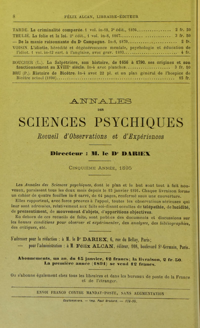 TARDE. La criminalité comparée. 1 vol. in-18, 3« cdil., 1894 2 fr. 50 THULIÉ. La folie et la loi. 2 édit., 1 vol. in-8, 1867 3 fr. 50 — De la manie raisonnante du D' Campagne. In-S, 1870 2 fr. VOISIN. L'idiotie, hérédité et déf^énérescence mentale, psychologie et éducation de l'idiot. 1 vol. in-12 eart. à l'anglaise, avec grav. 1803 4 fr. BOUGIIIsI\ (L.). La Salpétrière, son histoire, de 1656 à 1790, ses origines et son fonctionnement au XVIII siècle, ln-4 avec planches 3 fr. 50 BRU (P.). Histoire de Bicêtre. ln-4 avec 22 pl. et un plan général de l'hospice de Bicôlre actuel (1890) 15 fr. OBB SCIENCES PSYCHIQUES Recueil d'Observations et d'Expériemes Directeur : 11. le D' DARIE^lL Cinquième Année, 1895 Les Annales des Sciences psychiques, dont le plan et le but sont tout à fait nou- veaux, paraissent tous les deux mois depuis le 15 janvier 1891. Chaque livraison forme un cnhier de quatre feuilles in-8 carré, de 64 pages, renfermé sous une couverture. Elles rapportent, avec force preuves à l'appui, toutes les observalious sérieuses qui leur sont adressées, relativement aux faits soi-disant occultes de télépathie, de lucidité, de pressentiment, de mouvement d'objets, d'apparitions objectives. Eu dehors de ces recueils de faits, sont publies des documenls et discussions sur les bonnes conditions pour observer et expérimenter, des analyses, des bibliographies^ des antiques, etc. S'adresser pour la rédaclioii : à M. le D-^ DARIEX, 6, rue du Ucliay, Paris; — pour l'adininislration : à M. Félix ALCAN, éditeur, 108, boulevard S'-Oermain, Paris. Aboancincnts, un an. du 15 janvier, \*Z francs; la livraison, S fr. 50. La première année (f8»l) se vcnil 12 francs. On s'abonne également chez tous les libraires et dans les bureaux de poste de la F et de l'étranger. ENVOI FRANCO CONTRIÎ MANDAT-POSTK, SANS AUGMENTATION Coulommier». — imp. Paul Broc/ard. — f7S-05.