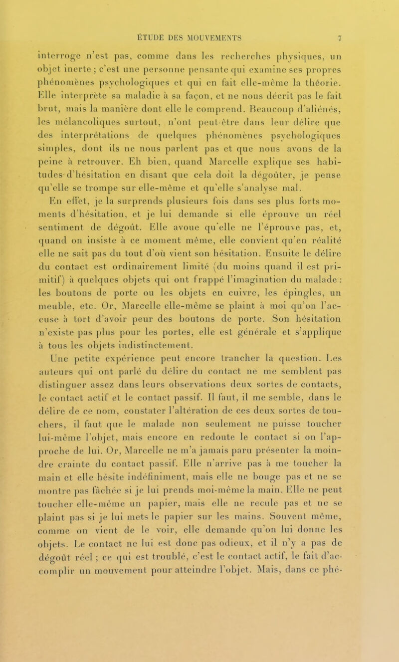 interroge n'est pas, comme dans les recherches physiques, un objet inerte ; c'est une personne pensante qui examine ses propres phénomènes psychoh)giques et qui en fait elle-même la théorie. Elle interprète sa maladie à sa façon, et ne nous décrit pas le fait brut, mais la manière dont elle le comprend. Beaucoup d'aliénés, les mélancoliques surtout, n'ont peut-être dans leur délire que des interprétations de quelques phénomènes psychologiques simples, dont ils ne nous parlent pas et que nous avons de la peine à retrouver. Eh bien, quand Marcelle explique ses habi- tudes-d'hésitation en disant que cela doit la dégoûter, je pense qu'elle se trompe sur elle-même et qu'elle s'analyse mal. En ed'et, je la surprends plusieurs fois dans ses plus forts mo- ments d'hésitation, et je lui demande si elle éprouve un réel sentiment de dégoût. Elle avoue qu'elle ne l'éprouve pas, et, quand on insiste à ce moment même, elle convient qu'en réalité elle ne sait pas du tout d'où vient son hésitation. Ensuite le délire du contact est ordinairement limité (du moins quand il est pri- mitif) à quelques objets qui ont frappé l'imagination du malade: les boutons de porte ou les objets en cuivre, les épingles, un meuble, etc. Or, Marcelle elle-même se plaint à moi qu'on l'ac- cuse à tort d'avoir peur des boutons de porte. Son hésitation n'existe pas plus pour les portes, elle est générale et s'applique à tous les objets indistinctement. Une petite expérience peut encore trancher la question. Les auteurs f[ui ont parlé du délire du contact ne me semblent pas distinguer assez dans leurs observations deux sortes de contacts, le contact actif et le contact passif. Il faut, il me semble, dans le délire de ce nom, constater l'altération de ces deux sortes de tou- chers, il faut que le malade non seulement ne puisse toucher lui-même l'objet, mais encore en redoute le contact si on l'ap- proche de lui. Or, Marcelle ne m'a jamais paru présenter la moin- dre crainte du contact passif. Elle n'arrive pas à me toucher la main et elle hésite indéfiniment, mais elle ne bouge pas et ne se montre pas fâchée si je lui prends moi-même la main. Elle ne peut toucher elle-même un papier, mais elle ne recule pas et ne se plaint pas si je lui mets le papier sur les mains. Souvent même, comme on vient de le voir, elle demande qu'on lui donne les objets. Le contact ne lui est donc pas odieux, et il n'y a pas de dégoût réel ; ce qui est troublé, c'est le contact actif, le fait d'ac- complir un mouvement pour atteindre l'objet. Mais, dans ce phé-