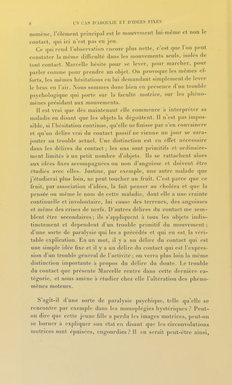 nomène, l'élément principal est le mouvement lui-même et non le contact, qui ici n'est pas en jeu. Ce qui rend l'observation encore plus nette, c'est que Ton peut constater la même cliiliculté dans les mouvements seuls, isolés de tout contact. Marcelle hésite pour se lever, pour marcher, pour parler comme pour prendre un objet. On provoque les mêmes ef- forts, les mêmes hésitations en lui demandant simplement de lever le bras en l'air. Nous sommes donc bien en présence d'un trouble psychologique qui porte sur la faculté motrice, sur les phéno- mènes présidant aux mouvements. Il est vrai que dès maintenant elle commence à interpréter sa maladie en disant que les objets la dégoûtent. Il n'est pas impos- sible, si l'hésitation continue, qu'elle ne finisse par s'en convaincre et qu'un délire vrai du contact passif ne vienne un jour se sura- jouter au trouble actuel. Une distinction est en effet nécessaire dans les délires du contact ; les uns sont primitifs et ordinaire- ment limités à un petit nombre d'objets. Us se rattachent alors aux idées fixes accompagnées ou non d'angoisse et doivent être étudiés avec elles. Justine, par exemple, une autre malade que j'étudierai plus loin, ne peut toucher un fruit. C'est parce que ce fruit, par association d'idées, la fait penser au choléra et que la pensée ou même le nom de cette maladie, dont elle a une crainte continuelle et involontaire, lui cause des terreurs, des angoisses et même des crises de nerfs. D'autres délires du contact me sem- blent être secondaires ; ils s'appliquent à tous les objets indis- tinctement et dépendent d'un trouble primitif du mouvement ; d'une sorte de paralysie qui les a précédés et qui en est la véri- table explication. En un mot, il y a un délire du contact qui est une simple idée fixe et il y a un délire du contact qui est l'expres- sion d'un trouble général de l'activité ; on verra plus loin la même distinction importante à propos du délire du doute. Le trouble du contact que présente Marcelle rentre dans cette dernière ca- tégorie, et nous amène à étudier chez elle l'altération des phéno- mènes moteurs. S'agit-il d'une sorte de paralysie psychique, telle qu'elle se rencontre par exemple dans les monoplégies hystéri(jues ? Peut- on dire que cette jeune fille a perdu les images motrices, peut-on se borner à expliquer son état en disant que les circonvolutions motrices sont épuisées, engourdies ? Il en serait peut-être ainsi,