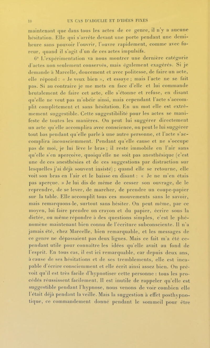 maintennnt que clans tous les actes de ce genre, il n'y a aucune hésitation. Elle qui s'arrête devant une porte pendant une demi- heure sans pouvoir l'ouvrir, l'ouvre rapidement, comme avec fu- reur, (juand il s'agil d'un de ces actes impulsifs. G L'expérimentation va nous montrer une dernière catégorie d'actes non seulement conservés, mais également exagérés. Si je demande à Marcelle, doucement et avec politesse, de faire un acte, elle répond: « Je veux bien », et essaye; mais l'acte ne se fait pas. Si au contraii e je me mets en face d'elle et lui commande brutalement de faire cet acte, elle s'étonne et refuse, en disant qu'elle ne veut pas m'obéir ainsi, mais cependant l'acte s'accom- plit complètement et sans hésitation, i'^n un mot elle est extrê- mement suggestiblc. Cette suggestibillté pour les actes se mani- feste de toutes les manières. On peut lui suggérer directement un acte (ju'elle accomplira avec conscience, on peut le lui suggérer tout bas pendant qu'elle parle à une autre personne, et l'acte s'ac- complira inconsciemment. Pendant qu'elle cause et ne s'occupe pas de moi, je lui lève le bras ; il reste immobile en l'air sans qu'elle s'en aperçoive, quoiqu'elle ne soit pas anesthésique (c'est une de ces anesthésies et de ces suggestions par distraction sur lesquelles j'ai déjà souvent insisté) ; quand elle se retourne, elle voit son bras en l'air et le baisse en disant : « Je ne m'en étais pas aperçue. » Je lui dis de même de cesser son ouvrage, de le reprendre, de se lever, de marcher, de prendre un coupe-papier sur la table. Elle accomplit tous ces mouvements sans le savoir, mais remarquons-le, surtout sans hésiter. On peut même, par ce moyen, lui faire prendre un crayon et du papier, écrire sous la dictée, ou même répondre à des c[uestions simples, c'est le phé- nomène maintenant bien connu de l'écriture subconsciente. 11 n'a jamais été, chez Marcelle, bien remarquable, et les messages de ce genre ne dépassaient pas deux lignes. Mais ce fait m'a été ce- pendant utile pour connaître les idées qu'elle avait au fond de l'esprit. Rn tous cas, il est ici remarquable, car depuis deux ans, 11 cause de ses hésitations et de ses tremblements, elle est inca- pable d'écrire consciemment et elle écrit ainsi assez bien. On pré- voit qu'il est très facile d'hypnotiser cette personne : tous les pro- cédés réussissent facilement. Il est inutile de rappeler qu'elle est suggestible pendant l'hypnose, nous venons de voir combien elle l'était déjà pendant la veille. Mais la suggestion à effet posthypno- tique, ce commandement donné pendant le sommeil pour être