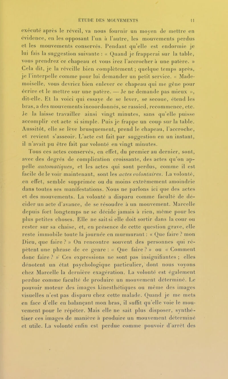 oxrc'iité aprî's le réveil, va nous founii!' un moyen de mettre en évidence, en les opposant l'un h l'autre, les mouvements perdus et les mouvements conservés. Pendant qu'elle est endormie je lui fais la suggestion suivante : « Quand je frapperai sur la table, vous prendrez ce chapeau et vous irez l'accrocher à une patère. » Cela dit, je la réveille bien complètement ; quelque temps après, je rinterpelle comme pour lui demander un petit service. « Made- moiselle, vous devriez bien enlever ce chapeau qui me gêne pour écrire et le mettre sur une patère. — Je ne demande pas mieux », dit-elle. Et la voici qui essaye de se lever, se secoue, étend les bras, a des mouvements incoordonnés, se rassied, recommence, etc. .ic la laisse travailler ainsi vingt minutes, sans qu'elle puisse accomplir cet acte si simple. Puis je fiappe un coup sur la table. Aussitôt, elle se lève brusquement, prend le chapeau, l'accroche, et revient s'asseoir. L'acte est fait par suggestion en un instanl, il n'avait pu être fait par volonté en vingt minutes. Tous ces actes conservés, en elï'et, du premier au dernier, sont, avec des degrés de complication croissante, des actes qu'on ap- pelle (iiitoniatiqnes, et les actes qui sont perdus, comme il est lacile de le voir maintenant, sont les actes volontaires. La volonté, en effet, semble supprimée ou du moins extrêmement amoindrie dans toutes ses manifestations. Nous ne parlons ici que des actes et des mouvements. La volonté a disparu comme faculté de dé- cider un acte d'avance, de se résoudre à un mouvement. Marcelle depuis fort longtemps ne se décide jamais à rien, même pour les plus petites choses. Elle ne sait si elle doit sortir dans la cour ou rester sur sa chaise, et, en présence de cette question grave, elle reste immobile toute la journée en murmurant : « Que faire mon Dieu, que faire?» On rencontre souvent des personnes qui ré- pètent une phrase de ce genre : « Que faire ? » ou « Comment donc faire ? » Ces expressions ne sont pas insignifiantes ; elles dénotent un état psychologique particulier, dont nous voyons chez Marcelle la dernière exagération. La volonté est également j)erdue comme faculté de produire un mouvemcnl déterminé. Le pouvoir moteur des images kinesthétiques ou même des images visuelles n'est pas disparu chez cette malade. Quand je me mets en face d'elle en balançant mon bras, il sudit qu'elle voie le mou- vement pour le répéter. Mais elle ne sait plus disposer, synthé- tiser ces images de manière :i produire un mouvement déterminé et utile. La volonté enfin est perdue comme pouvoir d'arrêt des