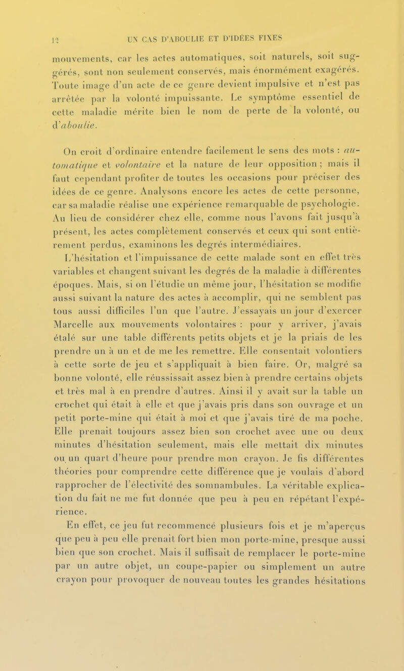 mouvements, car les actes automatiques, soit naturels, soit sug- gérés, sont non seulement conservés, mais énormément exagérés. Toute image d'un acte de ce genre devient impulsive et n'est pas arrêtée par la volonté impuissante. Le symptôme essentiel de cette maladie mérite bien le nom de perte de la volonté, ou (ïa hou lie. On croit d'ordinaire entendre facilement le sens des mots : (iii- toinalique et volontaire et la nature de leur opposition ; mais il faut cependant profiter de toutes les occasions pour préciser des idées de ce aenre. Analvsons eiicore les actes de cette personne, car sa maladie réalise une expérience remarquable de psychologie. Au lieu de considérer chez elle, comme nous l'avons fait jusqu'à présent, les actes complètement conservés et ceux qui sont entiè- rement perdus, examinons les degrés intermédiaires. L'hésitation et l'impuissance de cette malade sont en elTct très variables et changent suivant les degrés de la maladie à différentes époques. Mais, si on l'étudié un même jour, l'hésitation se modifie aussi suivant la nature des actes à accomplir, qui ne semblent pas tous aussi difficiles l'un que l'autre. J'essayais un jour d'exercer Marcelle aux mouvements volontaires : pour y arriver, j'avais étalé sur une table difTérents petits objets et je la priais de les prendre un ;» un et de me les remettre. Elle consentait volontiers à cette soi'te de jeu et s'appliquait à bien faire. Or, malgré sa bonne volonté, elle réussissait assez bien h prendre certains objets et très mal à en prendre d'autres. Ainsi il y avait sur la table un crochet qui était ;i elle et que j'avais pris dans son ouvrage et un petit porte-mine qui était h moi et que j'avais tiré de ma poche. Elle prenait toujours assez bien son crochet avec une ou deux minutes d'hésitation seulement, mais elle mettait dix minutes ou un quart d'heure pour prendre mon crayon. Je fis différentes tiiéories pour comprendre cette différence que je voulais d'abord rapprocher de l'électivité des somnambules. La véritable explica- tion du fait ne me fut donnée que peu à peu en répétant l'expé- rience. En effet, ce jeu (ut recommencé plusieurs fois et je m'aperçus que peu à peu elle prenait fort bien mon porte mine, presque aussi bien que son crochet. Mais il suffisait de remplacer le porte-mine par un autre objet, un coupe-papier ou simplement un autre crayon pour provoquer de nouveau toutes les grandes hésitations