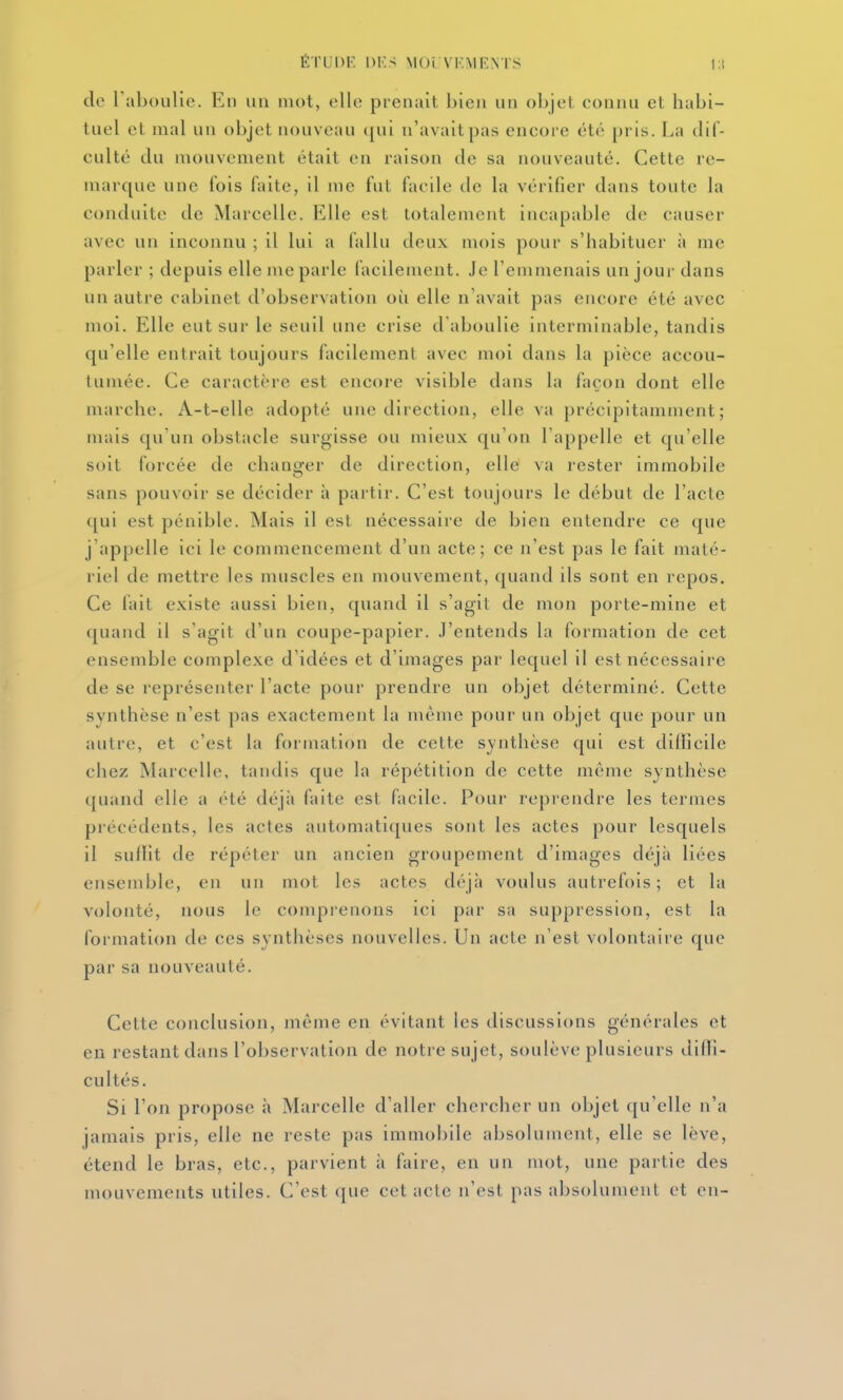 do raboiilie. En un mot, elle prenait bien un objel connu et habi- tuel et mal un objet nouveau (|ui n'avait pas encore été pris. La dif- culté du mouvement était en raison de sa nouveauté. Cette re- marque une fois faite, il me fut facile de la vérifier dans toute la conduite de Marcelle. Elle est totalement incapable de causer avec un inconnu ; il lui a fallu deux mois pour s'habituer à me parler ; depuis elle me parle facilement. Je l'emmenais un jour dans un autre cabinet d'observation où elle n'avait pas encore été avec mol. Elle eut sur le seuil une crise d'aboulie interminable, tandis qu'elle entrait toujours facilement avec moi dans la pièce accou- tumée. Ce caractère est encore visible dans la façon dont elle marche. A-t-elle adopté une direction, elle va précipitamment; mais qu'un obstacle surgisse ou mieux qu'on l'appelle et qu'elle soit forcée de changer de direction, elle va rester immobile sans pouvoir se décider à partir. C'est toujours le début de l'acte qui est pénible. Mais il est nécessaire de bien entendre ce que j'appelle ici le commencement d'un acte; ce n'est pas le fait maté- riel de mettre les muscles en mouvement, quand ils sont en repos. Ce fait existe aussi bien, quand il s'agit de mon porte-mine et quand il s'agit d'un coupe-papier, .l'entends la formation de cet ensemble complexe d'idées et d'images par lequel il est nécessaire de se représenter l'acte pour prendre un objet déterminé. Cette synthèse n'est pas exactement la même pour un objet que pour un autre, et c'est la formation de cette synthèse qui est dillicile chez Marcelle, tandis que la répétition de cette même synthèse quand elle a été déjà faite est facile. Pour reprendre les termes précédents, les actes automatiques sont les actes pour lesquels il sulTit de répéter un ancien groupement d'images déjà liées ensemble, en un mot les actes déjà voulus autrefois; et la volonté, nous le conqji-enons ici [)ar sa suppression, est la formation de ces synthèses nouvelles. Un acte n'est volontaire que par sa nouveauté. Cette conclusion, même en évitant les discussions générales et en restant dans l'observation de notre sujet, soulève plusieurs diffî- cultés. Si l'on propose à Marcelle d'aller chercher un objet qu'elle n'a jamais pris, elle ne reste pas immobile absolument, elle se lève, étend le bras, etc., parvient à faire, en un mot, une partie des mouvements utiles. C'est que cet acte n'est pas absolument et en-