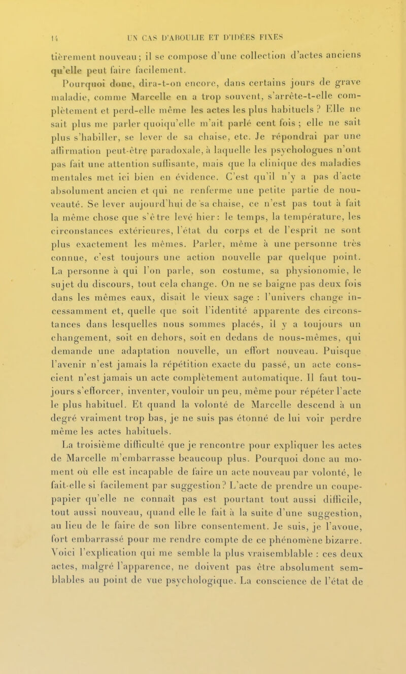 tièrement nouveau; il se compose d'une collection d'actes anciens qu'elle peut faire facilement. Pourquoi doue, dira-t-on encoi e, dans certains jours de grave maladie, comme Marcelle en a trop souvent, s'arrète-t-elle com- plètement et perd-elle même les actes les plus habituels ? Elle ne sait plus me parler quoi(ju'ello m'ait parlé cent fois; elle ne sait plus s'habiller, se lever de sa chaise, etc. Je répondrai par une allirmation peut-être paradoxale, à laquelle les psychologues n'ont pas fait une attention suHisante, mais que la clini(jue des maladies mentales met ici bien en évidence. C'est (|u'il n'y a pas d'acte absolument ancien et ([ui ne renferme une petite partie de nou- veauté. Se lever aujourd'hui de sa chaise, ce n'est pas tout h fait la même chose que s'être levé hier: le temps, la température, les circonstances extérieures, Télat du corps et de l'esprit ne sont plus exactement les mêmes. Parler, même à une personne très connue, c'est toujours une action nouvelle par quelque point. La personne à qui l'on parle, son costume, sa physionomie, le sujet du discours, tout cela change. On ne se baigne pas deux fois dans les mêmes eaux, disait le vieux sage : l'univers change in- cessamment et, quelle que soit l'identité apparente des circons- tances dans lesquelles nous sommes placés, il y a toujours un changement, soit en dehors, soit en dedans de nous-mêmes, qui demande une adaptation nouvelle, un effort nouveau. Puisque l'avenir n'est jamais la répétition exacte du passé, un acte cons- cient n'est jamais un acte complètement automatique. 11 faut tou- jours s'efforcer, inventer, vouloir un peu, même pour répéter l'acte le plus habituel. Et quand la volonté de Marcelle descend à un degré vraiment trop bas, je ne suis pas étonné de lui voir perdre même les actes habituels. La troisième difficulté que je rencontre pour expliquer les actes de Marcelle m'embarrasse beaucoup plus. Pourquoi donc au mo- ment où elle est incapable de l'aire un acte nouveau par volonté, le fait-elle si facilement par suggestion? L'acte de prendre un coupe- papier qu'elle ne connaît pas est pourtant tout aussi difficile, tout aussi nouveau, quand elle le fait à la suite d'une suggestion, au lieu de le faire de son lil)re consentement. Je suis, je l'avoue, fort embarrassé pour me rendre compte de ce phénomène bizarre. Voici l'explication qui me semble la plus vraisemblable : ces deux actes, malgré l'apparence, ne doivent pas être absolument sem- blables au point de vue psychologique. La conscience de l'état de