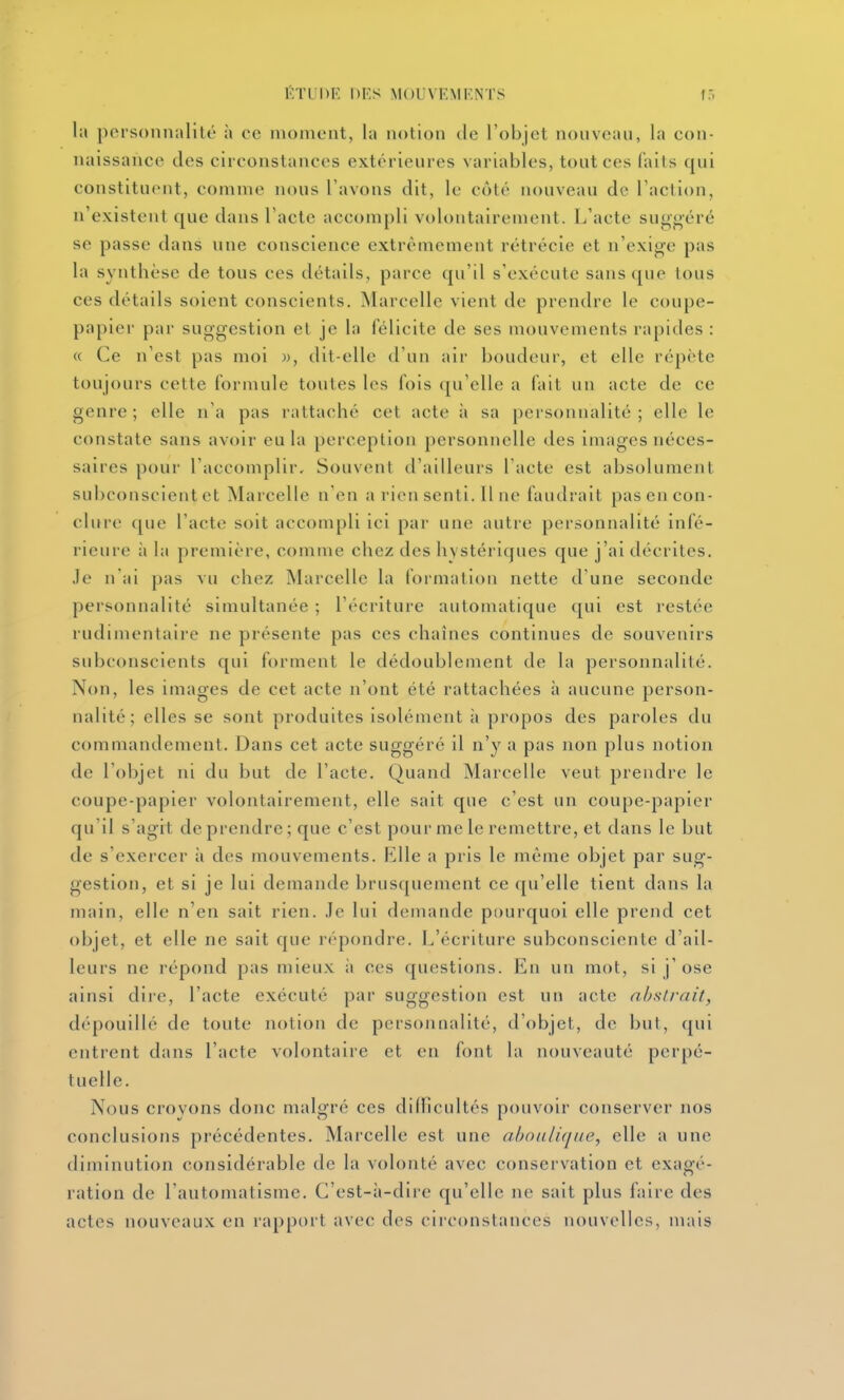 la porsonnalilé à ce moment, la notion de l'objet nouveau, la con- naissance des circonstances extérieures variables, tout ces faits qui constituent, comme nous l'avons dit, le côté nouveau de l'action, n'existent que dans l'acte accompli volontairement. L'acte suggéré se passe dans une conscience extrêmement rétrécie et n'exige pas la synthèse de tous ces détails, parce qu'il s'exécute sans que tous ces détails soient conscients. Marcelle vient de prendre le coupe- papier par suggestion et je la félicite de ses mouvements rapides : « Ce n'est pas moi », dit-elle d'un air boudeur, et elle répète toujours cette formule toutes les fois qu'elle a fait un acte de ce genre ; elle n'a pas rattaché cet acte à sa personnalité ; elle le constate sans avoir eu la perception personnelle des images néces- saires pour l'accomplir. Souvent d'ailleurs l'acte est absolument subconscient et Marcelle n'en a rien senti. Il ne faudrait pas en con- clure que l'acte soit accompli ici par une autre personnalité infé- rieure à la première, comme chez des hystériques que j'ai décrites. Je n ai pas vu chez Marcelle la formation nette d'une seconde personnalité simultanée ; l'écriture automatique qui est restée rudimentaire ne présente pas ces chaînes continues de souvenirs subconscients qui forment le dédoublement de la personnalité. Non, les images de cet acte n'ont été rattachées à aucune person- nalité; elles se sont produites isolément à propos des paroles du commandement. Dans cet acte suggéré il n'y a pas non plus notion de l'objet ni du but de l'acte. Quand Marcelle veut prendre le coupe-papier volontairement, elle sait que c'est un coupe-papier qu'il s'agit de prendre; que c'est pour me le remettre, et dans le but de s'exercer à des mouvements. Klle a pris le même objet par sug- gestion, et si je lui demande brusquement ce qu'elle tient dans la main, elle n'en sait rien, .le lui demande pourquoi elle prend cet objet, et elle ne sait que répondre. L'écriture subconsciente d'ail- leurs ne répond pas mieux à ces questions. En un mot, si j'ose ainsi dire, l'acte exécuté par suggestion est un acte abstrait, dépouillé de toute notion de personnalité, d'objet, do bul, qui entrent dans l'acte volontaire et en font la nouveauté perpé- tuelle. Nous crovons donc malgré ces difficultés pouvoir conserver nos conclusions précédentes. Marcelle est une aboulique, elle a une diminution considérable de la volonté avec conservation et exagé- ration de l'automatisme. C'est-à-dire qu'elle ne sait plus faire des actes nouveaux en rapport avec des circonstances nouvelles, mais