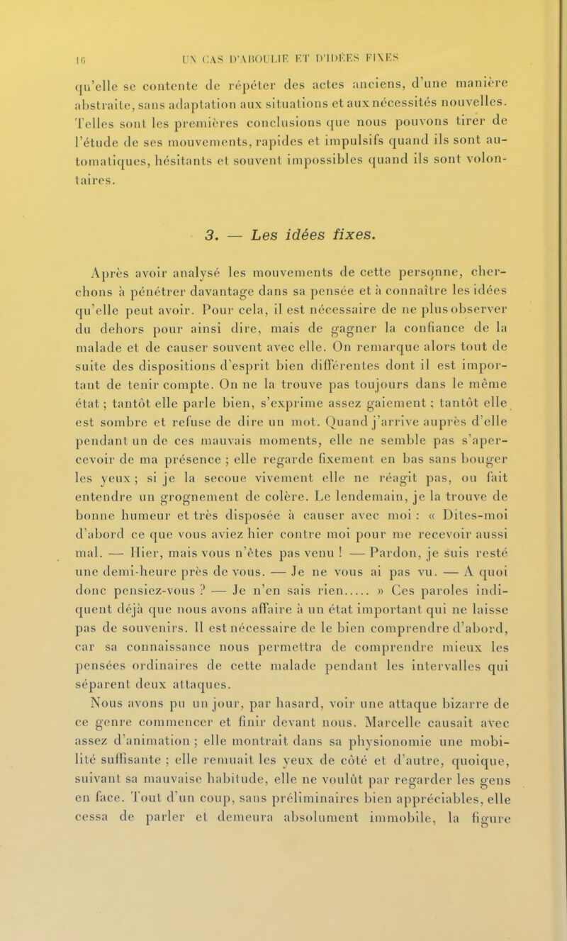 qu'elle se contente de répéter des actes anciens, d'une manière abstraite, sans adaptation aux situations et aux nécessités nouvelles. Telles sont les premières conclusions que nous pouvons tirer de l'étude de ses mouvements, rapides et impulsifs quand ils sont au- tomatiques, hésitants et souvent impossibles quand ils sont volon- taires. 3. — Les idées fixes. Après avoir analysé les mouvements de cette personne, cher- chons à pénétrer davantage dans sa pensée et h connaître les idées qu'elle peut avoir. Pour cela, il est nécessaire de ne plus observer du dehors pour ainsi dire, mais de gagner la confiance de la malade et de causer souvent avec elle. On remarque alors tout de suite des dispositions d'esprit bien différentes dont il est impor- tant de tenir compte. On ne la trouve pas toujours dans le même état ; tantôt elle parle bien, s'exprime assez gaiement ; tantôt elle est sombre et refuse de dire un mot. Quand j'arrive auprès d'elle pendant un de ces mauvais moments, elle ne semble pas s'aper- cevoir de ma présence ; elle regarde fixement en bas sans bouger les yeux ; si je la secoue vivement elle ne réagit pas, ou fait entendre un grognement de colère. Le lendemain, je la trouve de bonne humeur et très disposée à causer avec moi : « Dites-moi d'abord ce que vous aviez hier contre moi pour me recevoir aussi mal. — Hier, mais vous n'êtes pas venu ! —Pardon, je suis resté une demi-heure près de vous. — Je ne vous ai pas vu. — A quoi donc pensiez-vous ? — Je n'en sais rien » Ces paroles indi- quent déjà que nous avons affaire à un état important qui ne laisse pas de souvenirs. Il est nécessaire de le bien comprendre d'abord, car sa connaissance nous permettra de comprendre mieux les pensées ordinaires de cette malade pendant les intervalles qui séparent deux attaques. Nous avons pu un jour, par hasard, voir une attaque bizarre de ce genre commencer et finir devant nous. Marcelle causait avec assez d'animation ; elle montrait dans sa physionomie une mobi- lité suffisante ; elle remuait les yeux de côté et d'autre, quoique, suivant sa mauvaise habitude, elle ne voulût par regarder les gens en face. Tout d'un coup, sans préliminaires bien appréciables, elle cessa de parler et demeura absolument immobile, la figure