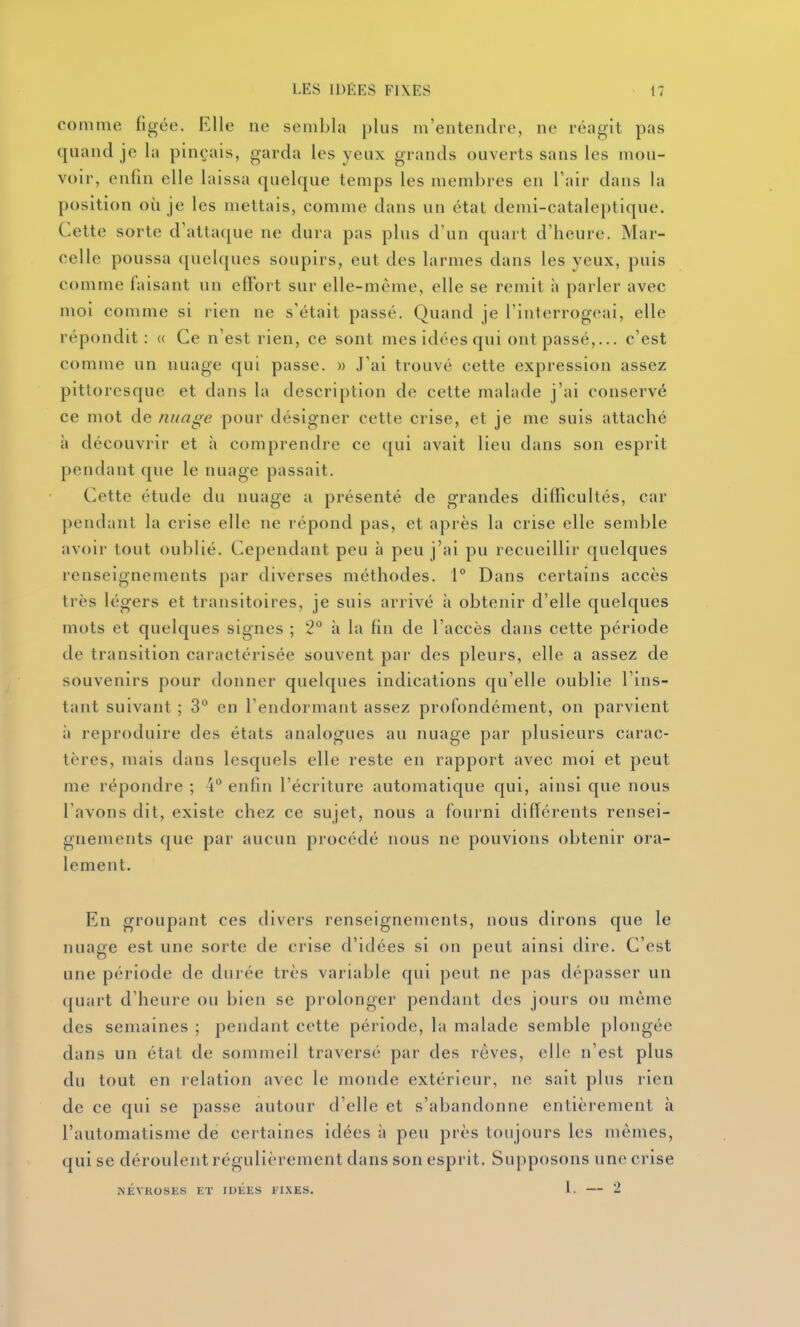 comme figée. Elle ne sembla plus m'entendre, ne réagit pas quand je la pinçais, garda les yeux grands ouverts sans les mou- voir, enfin elle laissa quelque temps les membres en l'air dans la position où je les mettais, comme dans un état demi-cataleptique. Cette sorte d'attaque ne dura pas plus d'un quart d'heure. Mar- celle poussa ([uelques soupirs, eut des larmes dans les yeux, puis comme faisant un effort sur elle-même, elle se remit à parler avec moi comme si rien ne s'était passé. Quand je l'interrogeai, elle répondit: « Ce n'est rien, ce sont mes idées qui ont passé,... c'est comme un nuage qui passe. » J'ai trouvé cette expression assez pittoresque et dans la description de cette malade j'ai conservé ce mot de nuage pour désigner cette crise, et je me suis attaché à découvrir et à comprendre ce qui avait lieu dans son esprit pendant que le nuage passait. Cette étude du nuage a présenté de grandes difficultés, car pendant la crise elle ne répond pas, et après la crise elle semble avoir tout oublié. Cependant peu à peu j'ai pu recueillir quelques renseignements par diverses méthodes. 1° Dans certains accès très légers et transitoires, je suis arrivé à obtenir d'elle quelques mots et quelques signes ; 2° à la fin de l'accès dans cette période de transition caractérisée souvent par des pleurs, elle a assez de souvenirs pour donner quelques indications qu'elle oublie l'ins- tant suivant ; 3° en l'endormant assez profondément, on parvient il reproduire des états analogues au nuage par plusieurs carac- tères, mais dans lesquels elle reste en rapport avec moi et peut me répondre ; 4^* enfin l'écriture automatique qui, ainsi que nous l'avons dit, existe chez ce sujet, nous a fourni différents rensei- gnements que par aucun procédé nous ne pouvions obtenir ora- lement. En groupant ces divers renseignements, nous dirons que le nuage est une sorte de crise d'idées si on peut ainsi dire. C'est une période de durée très variable qui peut ne pas dépasser un quart d'heure ou bien se prolonger pendant des jours ou môme des semaines ; pendant cette période, la malade semble plongée dans un état de sommeil traversé par des rêves, elle n'est plus du tout en lelation avec le monde extérieur, ne sait plus rien de ce qui se passe autour d'elle et s'abandonne entièrement à l'automatisme de certaines idées à peu près toujours les mêmes, qui se déroulent régulièrement dans son esprit. Suj)posons une crise NÉVROSES ET IDEES FIXES. I. 2