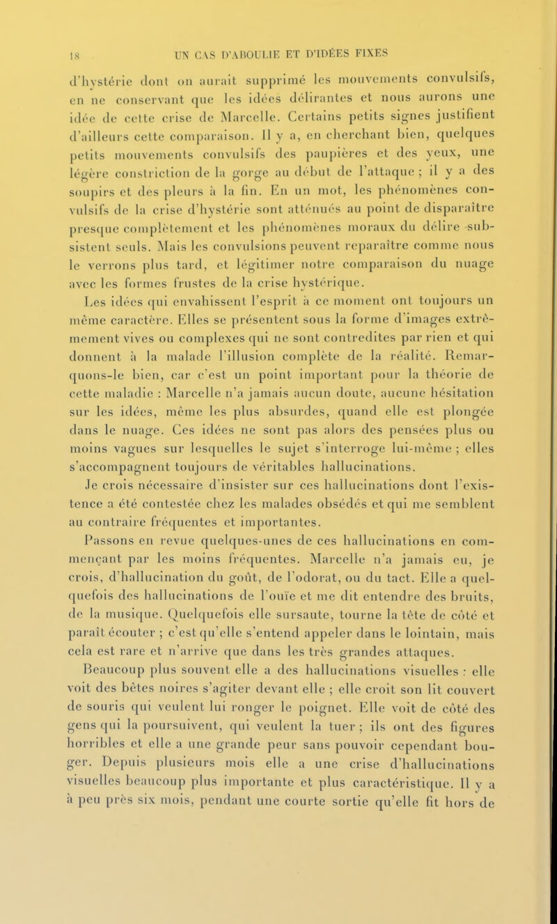 triivstérie dont on :uir;iit supprimé les mouvements convulsils, en ne conservant que les idées délirantes et nous aurons une idée de cette crise de Marcelle. Certains petits signes justifient d'ailleurs cette comparaison. Il y a, en cherchant bien, quelques petits mouvements convulsifs des paupières et des yeux, une légère constriction de la gorge au début de l'attaque ; il y n des soupirs et des pleurs à la fin. En un mot, les phénomènes con- vulsifs de la crise d'hystérie sont atténués au point de disparaître presque complètement et les phénomènes moraux du délire sub- sistent seuls. Mais les convulsions peuvent reparaître comme nous le verrons plus tard, et légitimer notre comparaison du nuage avec les formes frustes de la crise hystérique. Les idées qui envahissent l'esprit à ce moment ont toujours un même caractère. Elles se présentent sous la forme d'images extrê- mement vives ou complexes qui ne sont contredites par rien et qui donnent à la malade l'illusion complète de la réalité. Remar- quons-le bien, car c'est un point important pour la théorie de cette maladie : Marcelle n'a jamais aucun doute, aucune hésitation sur les idées, même les plus absurdes, quand elle est plongée dans le nuage. Ces idées ne sont pas alors des pensées plus ou moins vagues sur lesquelles le sujet s'interroge lui-même ; elles s'accompagnent toujours de véritables hallucinations. Je crois nécessaire d'insister sur ces hallucinations dont l'exis- tence a été contestée chez les malades obsédés et qui me semblent au contraire fréquentes et importantes. Passons en revue quelques-unes de ces hallucinations en com- mençant par les moins fréquentes. Marcelle n'a jamais eu, je crois, d'hallucination du goût, de l'odorat, ou du tact. Elle a quel- quefois des hallucinations de l'ouïe et me dit entendre des bruits, de la musique. Quelquefois elle sursaute, tourne la tète de côté et paraît écouter ; c'est qu'elle s'entend appeler dans le lointain, mais cela est rare et n'arrive que dans les très grandes attaques. Beaucoup plus souvent elle a des hallucinations visuelles : elle voit des bêtes noires s'agiter devant elle ; elle croit son lit couvert de souris qui veulent lui ronger le poignet. Elle voit de coté des gens qui la poursuivent, qui veulent la tuer ; ils ont des figures horribles et elle a une grande peur sans pouvoir cependant bou- ger. Depuis plusieurs mois elle a une crise d'hallucinations visuelles beaucoup plus importante et plus caractéristique. Il y a à peu près six mois, pendant une courte sortie qu'elle fit hors de