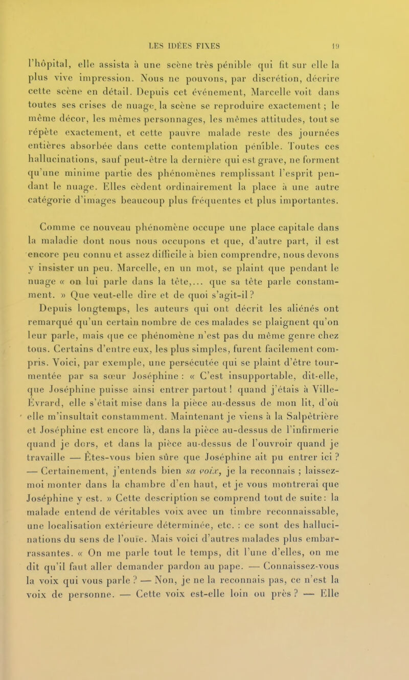 l'hôpital, elle assista ;» une scène très pénible qui fit sur elle la plus vive impression. Nous ne pouvons, par discrétion, décrire cette scène en détail. Depuis cet événement, Marcelle voit dans toutes ses crises de nuage, la scène se reproduire exactement; le même décor, les mêmes personnages, les mêmes attitudes, tont se répète exactement, et cette pauvre malade reste des journées entières absorbée dans cette contemplation pénible. Toutes ces hallucinations, sauf peut-être la dernière qui est grave, ne forment qu'une minime partie des phénomènes remplissant l'esprit pen- dant le nuage. Elles cèdent ordinairement la place à une autre catégorie d'images beaucoup plus fréquentes et plus importantes. Comme ce nouveau phénomène occupe une place capitale dans la maladie dont nous nous occupons et que, d'autre part, il est encore peu connu et assez diiïlcile à bien comprendre, nous devons y insister un peu. Marcelle, en un mot, se plaint que pendant le nuage « on lui parle dans la tête,... que sa tête parle constam- ment. » Que veut-elle dire et de quoi s'agit-il? Depuis longtemps, les auteurs qui ont décrit les aliénés ont remarqué qu'un certain nombre de ces malades se plaignent qu'on leur parle, mais (jue ce phénomène n'est pas du même genre chez tous. Certains d'entre eux, les plus simples, furent facilement com- pris. Voici, par exemple, une persécutée qui se plaint d'être tour- mentée par sa sœur Joséphine : « C'est insupportable, dit-elle, que Joséphine puisse ainsi entrer partout ! quand j'étais à Ville- Evrard, elle s'était mise dans la pièce au-dessus de mon lit, d'où elle m'insultait constamment. Maintenant je viens à la Salpêtrière et Joséphine est encore là, dans la pièce au-dessus de l'infirmerie quand je dors, et dans la pièce au-dessus de l'ouvroir quand je travaille — Étes-vous bien sûre que Joséphine ait pu entrer ici ? — Certainement, j'entends bien sa çoi.c, je la reconnais ; laissez- moi monter dans la chambre d'en haut, et je vous montrerai que Joséphine y est. « Cette description se comprend tout de suite: la malade entend de véritables voix avec un timbre reconnaissable, une localisation extérieure déterminée, etc. : ce sont des halluci- nations du sens de l'ouïe. Mais voici d'autres malades plus embar- rassantes. « On me parle tout le temps, dit l'une d'elles, on me dit qu'il faut aller demander pardon au pape. — Connaissez-vous la voix qui vous parle ? — Non, je ne la reconnais pas, ce n'est la voix de personne. — Cette voix est-elle loin ou près? — Elle