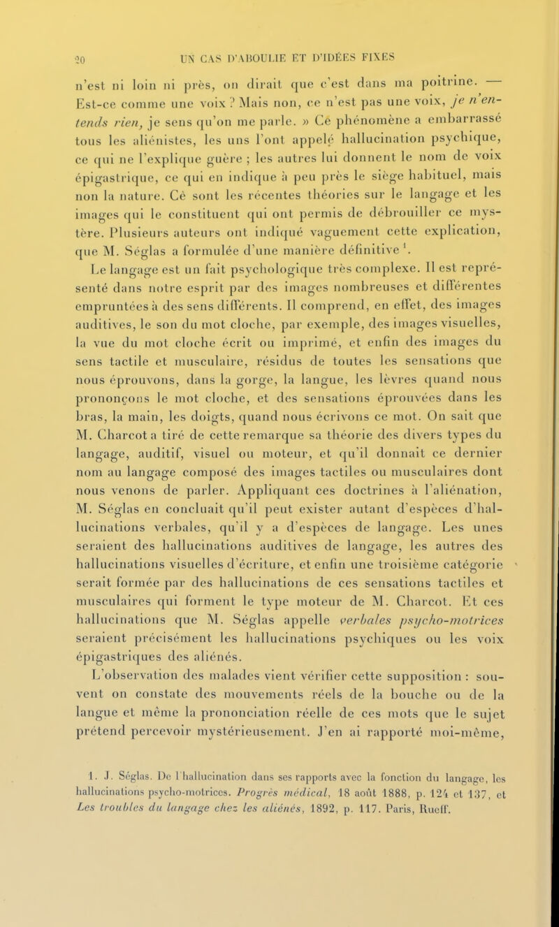 n'est ni loin ni près, on dirait que c'est dans ma poitrine. Est-ce comme une voix ? Mais non, ce n'est pas une voix, je n'en- tends rien, je sens qu'on me parle. » Ce phénomène a embarrassé tous les aliénistes, les uns l'ont appelé hallucination psychique, ce qui ne l'explique guère ; les autres lui donnent le nom de voix épigastrique, ce qui en indique à peu près le siège habituel, mais non la nature. Cè sont les récentes théories sur le langage et les images qui le constituent ([ui ont permis de débrouiller ce mys- tère. Plusieurs auteurs ont indiqué vaguement cette explication, que M. Séglas a formulée d'une manière définitive '. Le langage est un fait psychologique très complexe. Il est repré- senté dans notre esprit par des images nombreuses et différentes empruntées à des sens différents. Il comprend, en effet, des images auditives, le son du mot cloche, par exemple, des images visuelles, la vue du mot cloche écrit ou imprimé, et enfin des images du sens tactile et musculaire, résidus de toutes les sensations que nous éprouvons, dans la gorge, la langue, les lèvres quand nous prononçons le mot cloche, et des sensations éprouvées dans les bras, la main, les doigts, quand nous écrivons ce mot. On sait que M. Charcot a tiré de cette remarque sa théorie des divers types du langage, auditif, visuel ou moteur, et qu'il donnait ce dernier nom au langage composé des images tactiles ou musculaires dont nous venons de parler. Appliquant ces doctrines à l'aliénation, M. Séglas en concluait qu'il peut exister autant d'espèces d'hal- lucinations verbales, qu'il y a d'espèces de langage. Les unes seraient des hallucinations auditives de lanorao-e, les autres des hallucinations visuelles d'écriture, et enfin une troisième catégorie serait formée par des hallucinations de ces sensations tactiles et musculaires qui forment le type moteur de M. Charcot. Et ces hallucinations que M. Séglas appelle verbales psycho-motrices seraient précisément les iiallucinations psychiques ou les voix épigastriques des aliénés. L'observation des malades vient vérifier cette supposition : sou- vent on constate des mouvements réels de la bouche ou de la langue et même la prononciation réelle de ces mots que le sujet prétend percevoir mystérieusement. J'en ai rapporté moi-même, l. .1. Séglas. De riiallucination dans ses rapports avec la fonction du langage, les hallucinations psycho-motrices. Progrès médical, 18 août 1888, p. 124 et 137, et Les troubles du langage chez les aliénés, 1892, p. 117. Paris, Rucff.