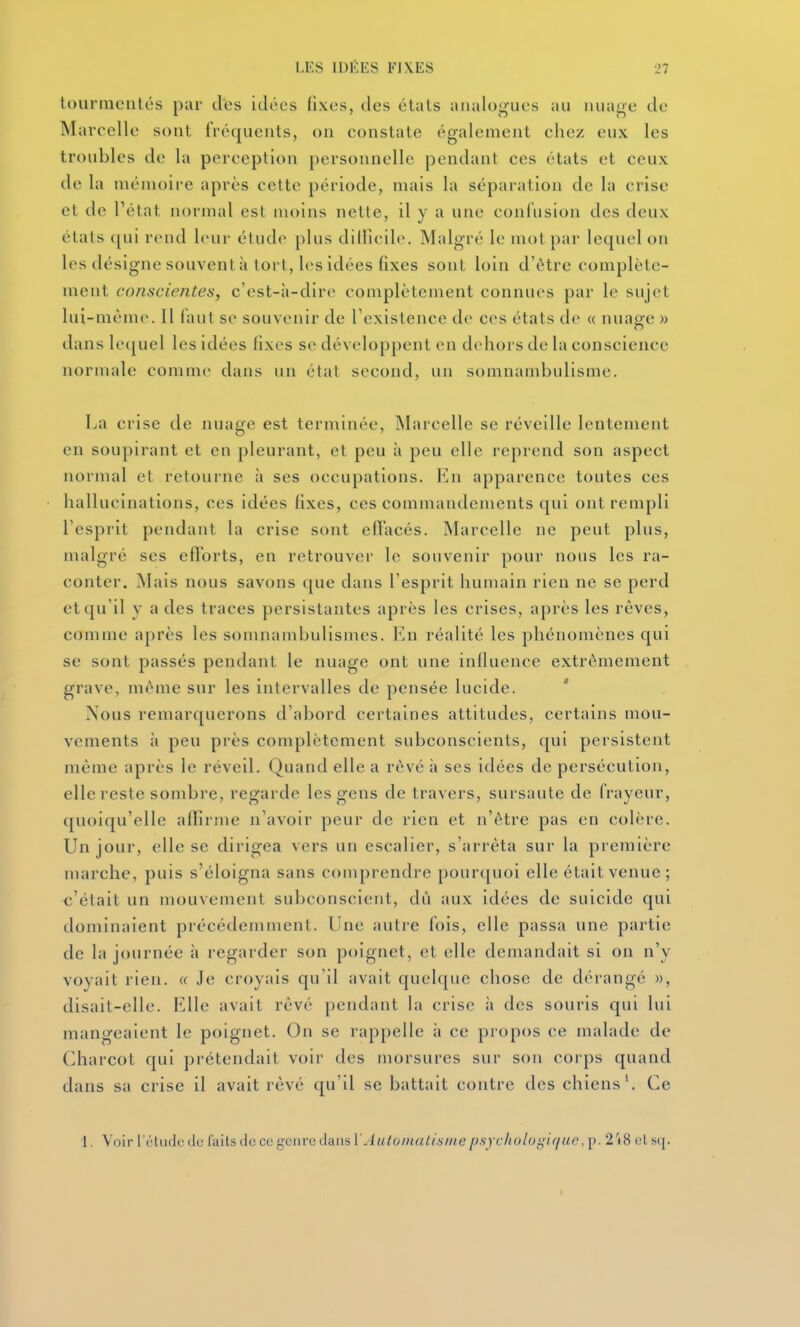 tournienlcs par des idées fixes, des étals analogues au nuage de Marcelle sont fréquents, on constate également chez eux les troubles de la perception personnelle pendant ces états et ceux de la mémoire après cette période, mais la séparation de la crise et de Pétat normal est moins nette, il y a une confusion des deux états qui rend leur étude plus diiricil(\ Malgré le mot par lequel on les désigne souvent à tort, les idées fixes sont loin d'être complète- ment conscientes, c'est-à-dire complètement connues par le sujet lui-même. Il faut se souvenir de l'existence de ces états de « nuage » dans lc(|uel les idées fixes se développent en dehors de la conscience normale comme dans un élal second, un somnambulisme. La crise de nuage est terminée, INIarcelle se réveille lentement en soupirant et en pleurant, et peu à peu elle reprend son aspect normal et retourne à ses occupations. Va\ apparence toutes ces hallucinations, ces idées fixes, ces commandements qui ont rempli l'esprit pendant la crise sont efï'acés. Marcelle ne peut plus, malgré ses efl'orts, en retrouver le souvenir pour nous les ra- conter. Mais nous savons que dans l'esprit humain rien ne se perd et qu'il y a des traces persistantes après les crises, après les rêves, comme après les somnambulismes. Va\ réalité les phénomènes qui se sont passés pendant le nuage ont une influence extrêmement grave, même sur les intervalles de pensée lucide. Nous remarquerons d'abord certaines attitudes, certains mou- vements à peu près complètement subconscients, qui persistent même après le réveil. Quand elle a rêvé à ses idées de persécution, elle reste sombre, regarde les gens de travers, sursaute de frayeur, quoiqu'elle affirme n'avoir peur de rien et n'être pas en colère. Un jour, elle se dirigea vers un escalier, s'arrêta sur la première marche, puis s'éloigna sans comprendre pourquoi elle était venue ; o'était un mouvement subconscient, dû aux idées de suicide qui dominaient précédemment. Une autre fois, elle passa une partie de la journée à regarder son poignet, et elle demandait si on n'y voyait rien. « Je croyais qu'il avait quelque chose de dérangé », disait-elle. Elle avait rêvé pendant la crise ii des souris qui lui mangeaient le poignet. On se rappelle à ce propos ce malade de Charcot qui prétendait voir des morsures sur son corps quand dans sa crise il avait rêvé qu'il se battait contre des chiens'. Ce 1. Voir l'étude tic laits de ce genre dans \'AutDinatisine psychologifjiU',[->. 2'i8 et s([. I