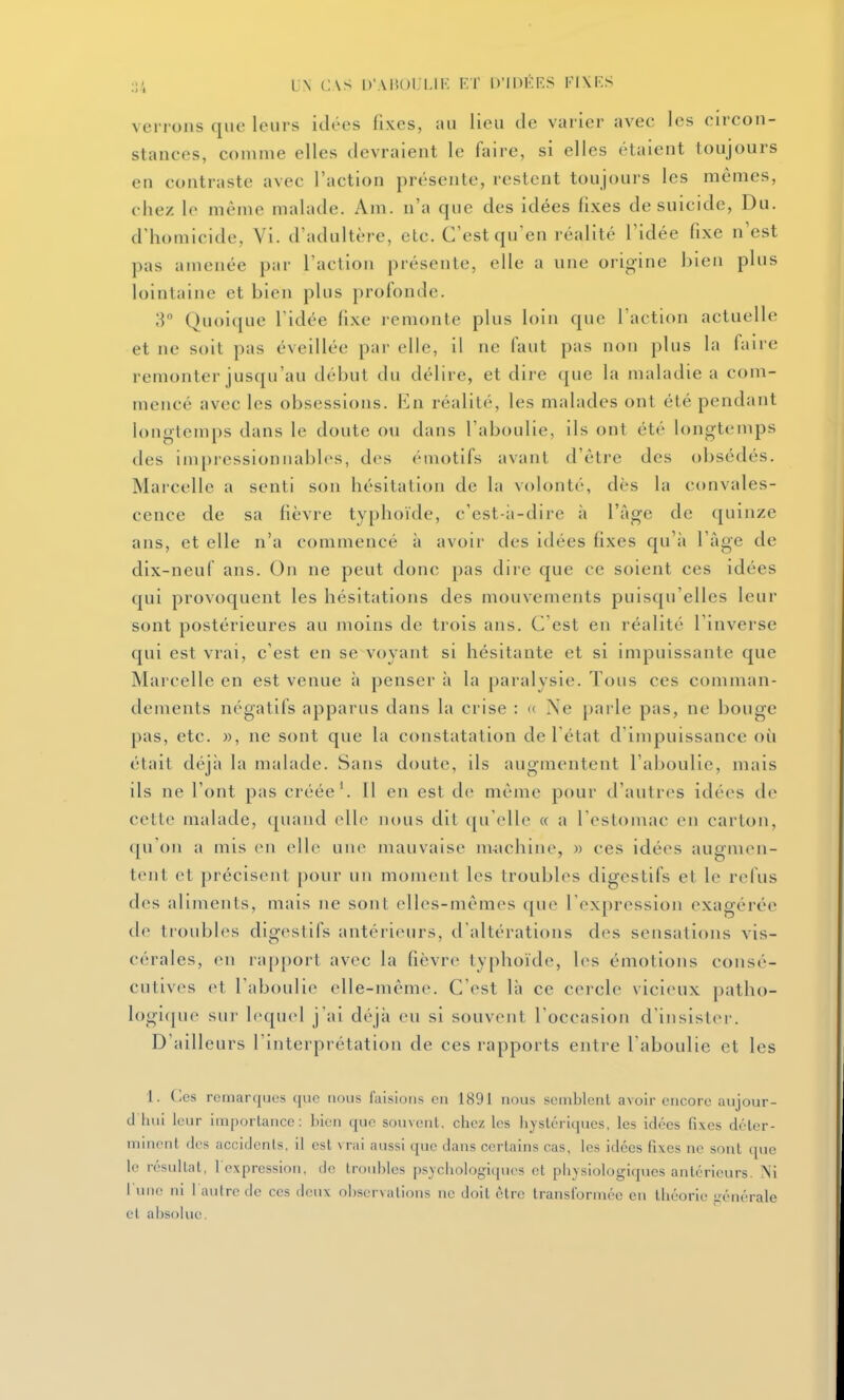 ven ons que leurs idées fixes, au lieu de varier avec les circon- stances, comme elles devraient le faire, si elles étaient toujours en contraste avec l'action présente, restent toujours les mêmes, chez le même malade. Am. n'a que des idées fixes de suicide, Du. d'homicide, Vi. d'adultère, etc. C'est qu'en réalité l'idée fixe n'est pas amenée par l'action présente, elle a une origine bien plus lointaine et bien plus profonde. 3 Quoique l'idée fixe remonte plus loin que l'action actuelle et ne soit pas éveillée par elle, il ne faut pas non plus la faire remonter jusqu'au début du délire, et dire que la maladie a com- mencé avec les obsessions. I^n réalité, les malades ont été pendant longtemps dans le doute ou dans l'aboulie, ils ont été longtemps des impressionnables, des émotifs avant d'être des obsédés. Marcelle a senti son hésitation de la volonté, dès la convales- cence de sa fièvre typhoïde, c'est-;i-dire à l'âge de quinze ans, et elle n'a commencé à avoir des idées fixes qu'à l'âge de dix-neuf ans. On ne peut donc pas dire que ce soient ces idées qui provoquent les hésitations des mouvements puisqu'elles leur sont postérieures au moins de trois ans. C est en réalité l'inverse qui est vrai, c'est en se voyant si hésitante et si impuissante que Marcelle en est venue à penser à la paralysie. Tous ces comman- dements négatifs apparus dans la crise : « Ne parle pas, ne bouge pas, etc. )), ne sont que la constatation de l'état d'impuissance où était déjîi la malade. Sans doute, ils augmentent l'aboulie, mais ils ne l'ont pas créée'. Il en est de même pour d'autres idé(>s de cette malade, quand elle nous dit qu'elle « a l'estomac en carton, ([u'on a mis en elle une mauvaise m-;ichine, w ces idées augmen- tent et précisent pour un moment les troubles digestifs et le relus des aliments, mais ne sont elles-mêmes ([ue l'expression exagérée de tioubles digestifs antérieurs, d'altérations des sensations vis- cérales, en iap[)ort avec la fièvre typhoïde, l(>s émotions consé- cutives et l'aboulie elle-même. C'est là ce cercle vicieux patho- logi<[ue sur lequel j'ai déjà eu si souvent l'occasion d'insistei'. D'ailleurs l'interprétation de ces rapports entre l'aboulie et les 1. Ces remarques que nous faisions en 1891 nous semblent avoir encore aujour- d'hui leur importance: bien que souvent, chez les lijslériqucs, les idées fixes dctcr- nnnent des accidents, il est vrai aussi que dans certains cas, les idées fixes ne sont que le résultat, l'expression, de troubles psychologiques et physiologiques antérieurs. ÎNi l'une ni 1 autre de ces deux obscrvalions ne doit être transformée en théorie i^énérale et absolue.