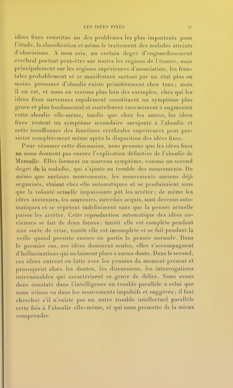 idées fixes constitue un des problèmes les plus importants pour l'étude, la classification et même le traitement des malades atteints d'obsessions. A mon avis, un certain degré d'engourdissement cérébral portant peut-être sur toutes les régions de l'écorce, mais principalement sur les régions supérieures d'association, les fron- tales probablement et se manifestant surtout [)ar un état plus ou moins prononcé d'aboulie existe primitivement chez tous; mais il en est, et nous en verrons plus loin des exemples, chez qui les idées fixes survenues rapidement constituent un symptôme plus grave et plus fondamental et contribuent énormément à augmenter cette aboulie elle-même, tandis que chez les autres, les idées fixes restent un symptôme secondaire surajouté à l'aboulie et celte insuffisance des fonctions cérébrales supérieures peut per- sister complètement même après la disparition des idées fixes. Pour résumer cette discussion, nous pensons que les idées fixes ne nous donnent pas encore l'explication définitive de l'aboulie de Marcelle. Elles forment un nouveau symptôme, comme un second degré de la maladie, qui s'ajoute au trouble des mouvements. De même que certains mouvements, les mouvements anciens déjà organisés, étaient chez elle automatiques et se produisaient sans que la volonté actuelle impuissante pût les arrêter; de même les idées anciennes, les souvenirs, autrefois acquis, sont devenus auto- matiques et se répètent indéfiniment sans que la pensée actuelle puisse les arrêter. Cette reproduction automatique des idées an- ciennes se fait de deux façons : tantôt elle est complète pendant une sorte de crise, tantôt elle est incomplète et se fait pendant la veille quand persiste encore en partie la pensée normale. Dans le premier cas, ces idées dominent seules, elles s'accompagnent d'hallucinations qui ne laissent place ii aucun doute. Dans le second, ces idées entrent en lutte avec les pensées du moment présent et provoquent alors les doutes, les discussions, les interrogations interminables qui caractérisent ce genre de délire. Nous avons donc constaté dans l'intelligence un trouble parallèle ii celui que nous avions vu dans les mouvements impulsifs et suggérés ; il faut chercher s'il n'existe pas un autre trouble intellectuel parallèle cette fois à l'aboulie elle-même, et qui nous permette de la mieux comprendre.