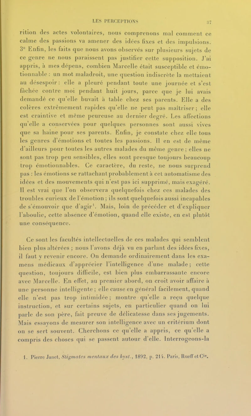 LES rRRCEPÏJONS 87 rition des actes volontaires, nous comprenons mal comment ce calme des passions va amener des idées fixes et des impulsions. 3° Enfin, les faits que nous avons observés sur plusieurs sujets de ce genre ne nous paraissent pas justifier cette supposition, .l'ai appris, à mes dépens, combien Marcelle était susceptible et émo- tionnable : un mot maladroit, une question indiscrète la mettaient au désespoir: elle a pleuré pendant toute une journée et s'est fâchée contre moi pendant huit jours, parce que je lui avais demandé ce qu'elle buvait à table chez ses parents. Elle a des colères extrêmement rapides qu'elle ne peut pas maîtriser; elle est craintive et même peureuse au dernier degré. Les allections qu'elle a conservées pour quelques personnes sont aussi vives que sa haine pour ses parents. Enfin, je constate chez elle tous les genres d'émotions et toutes les passions. Il en est de môme d'ailleurs pour toutes les autres malades du même genre; elles ne sont pas trop peu sensibles, elles sont presque toujours beaucoup trop émotionnables. Ce caractère, du reste, ne nous surprend pas : les émotions se rattachant probablement à cet automatisme des idées et des mouvements qui n'est pas ici supprimé, mais exagéré. 11 est vrai que l'on observera (juelquefois chez ces malades des troubles curieux de l'émotion ; ils sont quelquefois aussi incapables de s'émouvoir que d'agir'. Mais, loin de précéder et d'expliquer l'aboulie, cette absence d'émotion, quand elle existe, en est plutôt une conséquence. Ce sont les facultés intellectuelles de ces malades qui semblent bien plus altérées ; nous l'avons déjà vu en parlant des idées fixes, il faut V revenir encore. On demande ordinairement dans les exa- mens médicaux d'apprécier l'intelligence d'une malade ; cette question, toujours difficile, est bien plus embarrassante encore avec Marcelle. En effet, au premier abord, on croit avoir affaire à une personne intelligente ; elle cause en général facilement, quand elle n'est pas trop intimidée; montre qu'elle a reçu quchpie instruction, et sur certains sujets, en particulier quand on lui parle de son père, fait preuve de délicatesse dans ses jugements. Mais essayons de mesurer son intelligence avec un critérium dont on se sert souvent. Cherchons ce qu'elle a appris, ce qu'elle a compris des choses qui se passent autour d'elle. Interrogeons-la