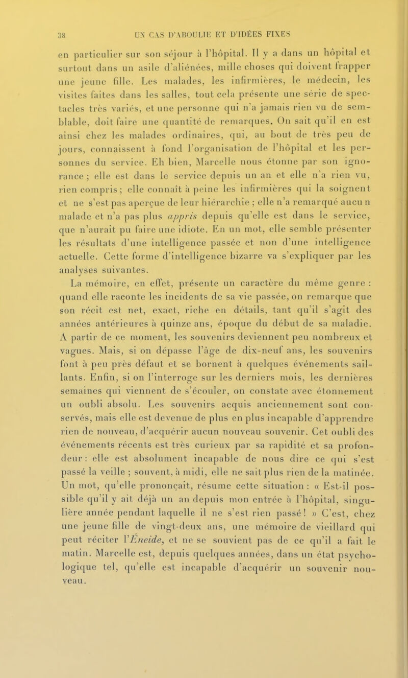 en p:\rticiilicr sur son séjour à l'hôpital. Il y a dans un hôpital et surtout dans un asile craliénées, mille choses qui doivent frapper une jeune fdle. Les malades, les infirmières, le médecin, les visites ûiites dans les salles, tout cela présente une série de spec- tacles très variés, et une personne qui na jamais rien vu de sem- blable, doit Hiire une quantité de remarques. On sait qu'il en est ainsi chez les malades ordinaires, qui, au bout (h; très peu de jours, connaissent à fond l'organisation de l'hôpital et les per- sonnes du service. Rh bien, ^Marcelle nous étonne par son igno- rance ; elle est dans le service depuis un an et elle n'a rien vu, rien compris; elle connaît à peine les infirmières qui la soignent et ne s'est pas aperçue de leur hiérarchie ; elle n'a remarqué aucu n malade et n'a pas plus appris depuis qu'elle est dans le service, que n'aurait pu (aire une idiote. En un mot, elle semble présenter les résultats d'une intelligence passée et non d'une intelligence actuelle. Cette forme d'intelligence bizarre va s'expliquer par les analyses suivantes. La mémoire, en elfet, présente un caractère du même genre : quand elle raconte les incidents de sa vie passée, on remarque que son récit est net, exact, riche en détails, tant qu'il s'agit des années antérieures à quinze ans, époque du début de sa maladie. A partir de ce moment, les souvenirs deviennent peu nombreux et vagues. Mais, si on dépasse l'âge de dix-neuf ans, les souvenirs font à peu près défaut et se bornent à quelques événements sail- lants. Enfin, si on l'interroge sur les derniers mois, les dernières semaines qui viennent de s'écouler, on constate avec étonnement un oubli absolu. Les souvenirs acquis anciennement sont con- servés, mais elle est devenue de plus en plus incapable d'apprendre rien de nouveau, d'acquérir aucun nouveau souvenir. Cet oubli des événements récents est très curieux par sa rapidité et sa profon- deur : elle est absolument incapable de nous dire ce qui s'est passé la veille ; souvent, h midi, elle ne sait plus rien de la matinée. Un mot, qu'elle prononçait, résume cette situation : « Est-il pos- sible qu'il y ait déjà un an depuis luon entrée à l'hôpital, singu- lière année pendant laquelle il ne s'est rien passé! » C'est, chez une jeune fille de vingt-deux ans, une mémoire de vieillard qui peut réciter VEneide, et ne se souvient pas de ce qu'il a fait le matin. Marcelle est, depuis quehjues années, dans un état psycho- logique tel, qu'elle est incapable d'acquérir un souvenir nou- veau.