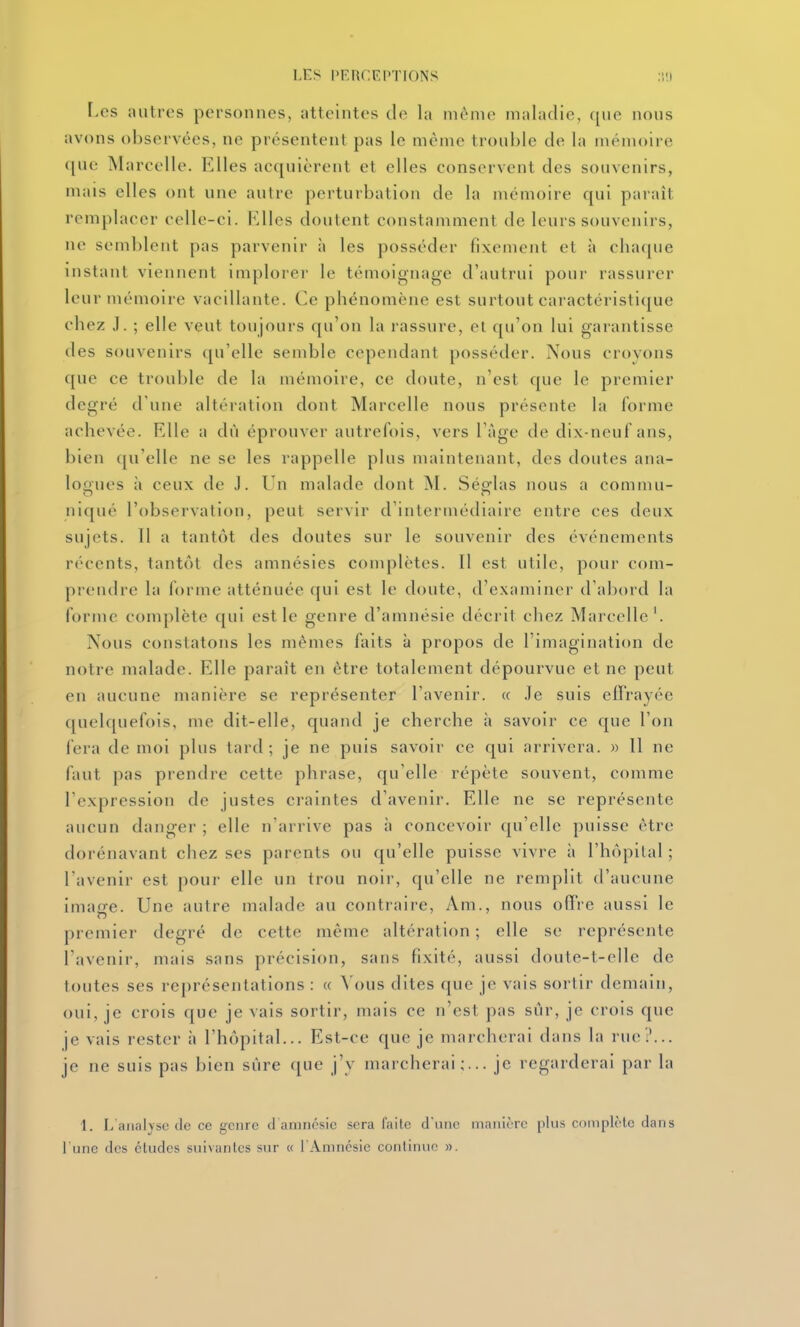 r.es antres personnes, atteintes de la même maladie, qne nons avons observées, ne présentent pas le même tronble de la mémoire qne Marcelle. Elles acqnièrent et elles conservent des souvenirs, mais elles ont une autre perturbation de la mémoire qui paraît remplacer celle-ci. Elles doutent constamment de leurs souvenirs, ne semblent pas parvenir à les posséder fixement et à chaque instant viennent implorer le témoignage d'autrui pour rassurer leur mémoire vacillante. Ce phénomène est surtout caractéristi(jue chez J. ; elle veut toujours qu'on la rassure, et qu'on lui garantisse des souvenirs qu'elle semble cependant posséder. Nous croyons que ce trouble de la mémoire, ce doute, n'est que le premier degré d'une altération dont Marcelle nous présente la forme achevée. Elle a dù éprouver autrefois, vers Tàge de dix-neuf ans, bien qu'elle ne se les rappelle plus maintenant, des doutes ana- loones à ceux de J. Un malade dont M. Ség-las nous a commu- niqué l'observation, peut servir d'intermédiaire entre ces deux sujets. Il a tantôt des doutes sur le souvenir des événements r(''ccnts, tantôt des amnésies complètes. Il est utile, pour com- prendre la forme atténuée qui est le doute, d'examiner d'abord la forme complète qui est le genre d'amnésie décrit chez Marcelle'. Nous constatons les mêmes faits à propos de l'imagination de notre malade. Elle paraît en être totalement dépourvue et ne peut en aucune manière se représenter l'avenir. « .le suis eflrayée quelquefois, me dit-elle, quand je cherche à savoir ce que l'on fera de moi plus tard; je ne puis savoir ce qui arrivera. » Il ne faut pas prendre cette phrase, qu'elle répète souvent, comme l'expression de justes craintes d'avenir. Elle ne se représente aucun danger ; elle n'arrive pas à concevoir qu'elle puisse être dorénavant chez ses parents ou cju'elle puisse vivre à l'hôpital ; l'avenir est pour elle un trou noii-, qu'elle ne remplit d'aucune image. Une autre malade au contraire, Am., nous offre aussi le premier degré de cette même altération ; elle se représente l'avenir, mais sans précision, sans fixité, aussi doute-t-elle de toutes ses représentations : « Vous dites que je vais sortir demain, oui, je crois que je vais sortir, mais ce n'est pas siir, je crois qne je vais rester à l'hôpital... Est-ce que je marcherai dans la rue?... je ne suis pas bien sûre que j'y marcherai;... je regarderai par la 1. L'analyse (le ce genre d amnésie sera l'aile d'une manière plus coniplèle dans l une des études suivantes sur « l'Amnésie continue ».