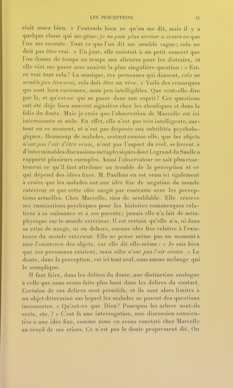 ciait assez bien. « J'entends bien ce qu'on me dit, mais il y a ((uelque chose (jui me gène;/e ne puis plus arrher à c/'oire ce que Ton me raconte. Tout ce que Ton dit me semble vague; cela ne doit pas être vrai. » Un jour, elle assistait à un petit concert que l'on donne de temps en temps aux aliénées pour les distraire, et elle vint me poser avec anxiété la plus singulière question : « Est- ce vrai tout cela? La musique, ces personnes qui dansent, cela ne semble pas être vrai, cela doit être un rêve. » Voilà des remarques qui sont bien curieuses, mais peu intelligibles. Que veut-elle dire par lii, et qu'est-ce ([ui se passe dans son esprit? Ces questions ont été déjà bien souvent signalées chez les abouliques et dans la lolie du doute. Mais je crois que l'observation de Marcelle est ici intéressante et utile. En eftet, elle n'est pas très intelligente, sur- tout en ce moment, et n'est pas disposée aux subtilités psycholo- gi([ues. Beaucoup de malades, sentant comme elle, que les objets Il ont pas l'air d'être çrais, n'ont pas l'aspect du réel, se livrent ii d'interminables discussions métaphysiques dont Legrand du Saulle a rapporté plusieurs exemples. Aussi l'observateur ne sait plus exac- tement ce qu'il faut attribuer au trouble de la perception et ce qui dépend des idées fixes. M. Paulhan en est venu ici également à croire que les malades ont une idée fixe de négation du monde extérieur et que cette idée surgit par contraste avec les percep- tions actuelles. Chez Marcelle, rien de semblable. Elle réserve ses ruminations psychiques pour les histoires romanesques rela- tives à sa naissance et à ses parents; jamais elle n'a fait de méta- phvsique sur le monde extérieur. 11 est certain qu'elle n'a, ni dans sa crise de nuage, ni en dehors, aucune idée fixe relative à l'exis- tence du monde extérieur. Elle ne pense même pas un moment à niei- l'existence des objets, car elle dit elle-même: <( Je sais bien que ces personnes existent, mais elles n'ont pas l'air vraies. » Le doute, dans la perception, est ici tout seul, sans aucun mélange qui le complique. Il faut faire, dans les délires du doute, une distinction analogue à celle que nous avons faite plus haut dans les délires du contact. Certains de ces délires sont primitifs, et ils sont alors limités à un objet déterminé sur lequel les malades se posent des questions incessantes. « Qu'est-ce que Dieu? Pourqiu)i les arbres sont-ils verts, etc. ? » C'est là une interrogation, une discussion consi'cu- tive il une idée fixe, comme nous en avons constaté chez Marcelle au réveil de ses crises. Ce n'est pas le doute pi'oprcment dit. On