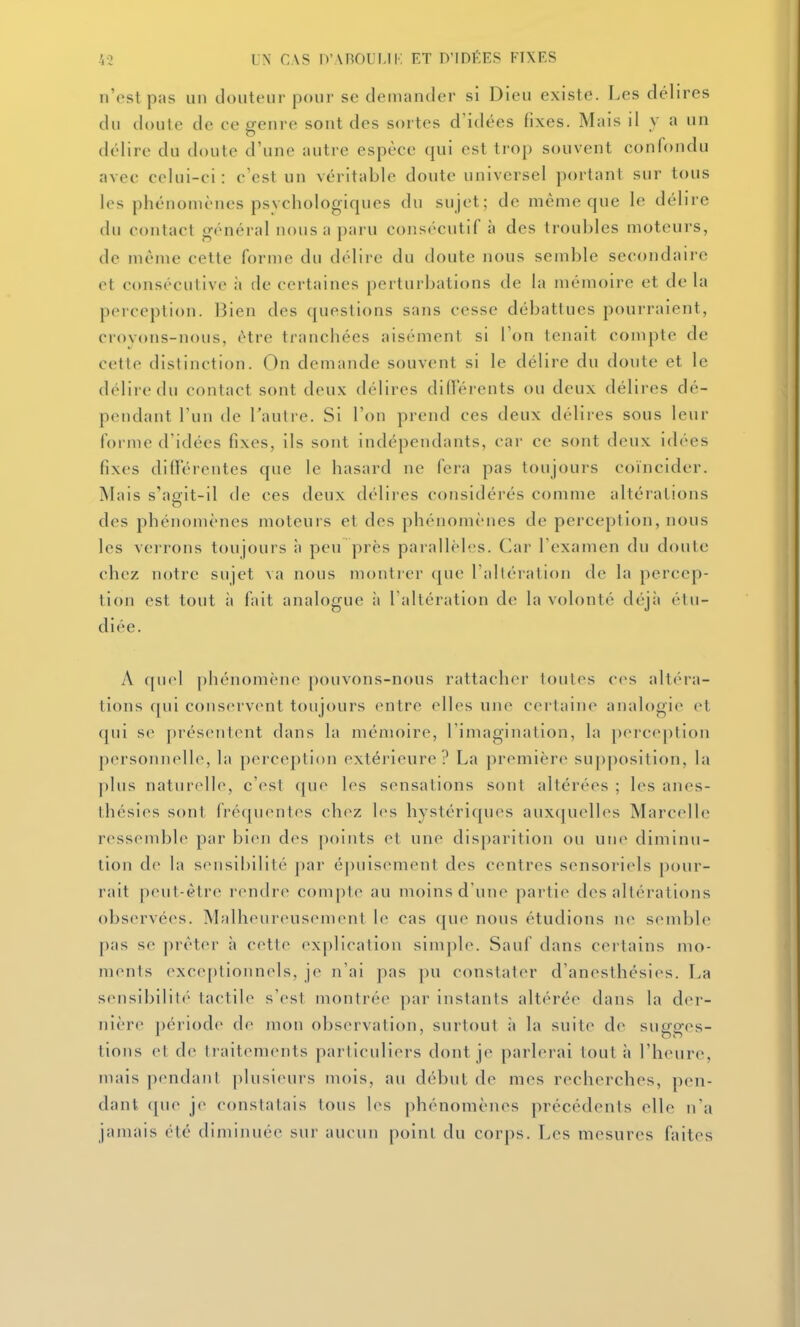 n'est pas un Jouteur pour se demander si Dieu existe. Les délires du doute de ce genre sont des sortes d'idées fixes. Mais il y a un délire du doute d'une autre espèce qui est trop souvent confondu avec celui-ci: c'est un véritable doute universel portant sur tous les phénomènes psychologiques du sujet; de même que le délire du contact général nous a paru consécutif à des troubles moteurs, de même cette forme du délire du tloutc nous semble secondaire ot consécutive à de certaines perturbations de la mémoire et de la perception. Bien des questions sans cesse débattues pourraient, croyons-nous, être tranchées aisément si Ton tenait compte de cette distinction. On demande souvent si le délire du doute et le délire du contact sont deux délires différents ou deux délires dé- pendant l'un de Tautre. Si l'on prend ces deux délires sous leur foi nie d'idées fixes, ils sont indépendants, car ce sont deux idées fixes différentes que le hasard ne fera pas toujours coïncider. Mais s'apfit-il de ces deux délires considérés comme altérations des phénomènes moteurs et des phénomènes de perception, nous les verrons toujours à peu près parallèb-s. Car l'examen du doute chez notre sujet va nous montrer que l'altération de la percep- tion est tout à fait analogue à l'altération de la volonté déjà étu- diée. A quel phénomène pouvons-nous rattacher toutes ces alt('ra- tions f[ui conservent toujours entre elles une certaine analogie^ et qui se présentent dans la mémoire, l'imagination, la perception personnelle, la perception extérieure? La première supposition, la plus naturelle, c'est (|ue les sensations sont altérées ; les anes- thésies sont fréquentes chez les hystériques auxquelles Marcelle rt^ssendjlf par bien des points et une disparition ou une diminu- tion de hi sensibilité par épuisement des centres sensoriels pour- rait peut-être rendre compte au moins d'une partie des altérations obs(>rvées. Malheureusement le cas que nous étudions ne semble pas se prêter à cette explication simple. Sauf dans certains mo- ments exce[)lionnels, je n'ai pas pu constater d'anesthésies. La sensibilité tactile s'est montrée par instants altérée dans la d(M-- nière périod(> de mon observation, surtout ;i la suite de sugges- tions et de traitements particuliers dont je parlerai tout à l'heure, mais pendant plusieurs mois, au début de mes recherches, pen- dant que je constatais tous les phénomènes précédents elle n'a jamais été diminuée sur aucun point du corps. Les mesures faites