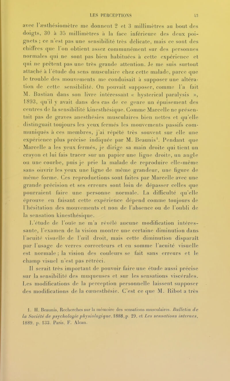 avec rjpsthésiomètro mo donnonl 2 ot millimètres au bout clos doigls, 30 à ',]') millimètft's à la ['ixw infériourc des deux giicts ; co m'(>sI pas uno sensibilité très délicate, mais ce sont des cliilïros f[ue Ton obtient assez communément sur des |)ers(>Mnes normales ([ui ne sont pas bien habituées à cette expérience; et qui ne prêt(Mit {)as une très grande attention. J(> me suis surtout attaché à l'étude du sens musculaire chez cette malad(>, parce que 1(^ troubl(> des mouvements me conduisait à supposer uiu^ altéra- tion de cette sensibilité. On [)ouvait supposer, comme Ta (ait M. Bastian dans son livre intéressant « hysterical paralysis », 1893, ([u'il y avait dans des cas de ce genre un épuisement des centres de la sensibilité kinesthési([U(;. Comme Marccdle ne présen- tait pas de graves anesthésies musculaires bien nett(^s et (|u'(dle distinguait toujours les yeux fermés les mouvements passifs com- muni<|ués à ces membres, j'ai répété très souvent sur elle une expérience [)lus [)récise indi(|uée par M. Beaunis\ Pendant que Marc(dle a h>s yens, fermés, je dirige sa main droite qui tient un crayon et lui fais traccM- sur un papier une ligne droite, un angle ou une courbe, [)uis je pi'ie la malade de reproduire elle-mèm(; sans ouvrir les yeux une ligne de même grandeur, une figure de même forme. (](>s reproductions sont faites par Marcelle avec une grande précision et ses erreurs sont loin de dépasser celles (|ue pourrai(Mit faire une personne normale. La difficulté qu'elle épi'ouve en faisant cette expérience dépend comme toujoui's de l'hésitation des mouvements et non de l'absence ou de l'oubli de la sensation kinesthésique. Jj'étude de l'ouïe ne m'a révélé aucune modification intéres- sant(% l'examen de la vision montre une certaine diminution dans l'acuit»' visuelle d<^ l'œil droit, mais cette diminution disparaît par Tusagr de verres correcteurs et en somme l'acuité visuelle est normale ; la vision des couleurs se fait sans erreurs et le champ visuel n est pas rétréci. Il serait très important de pouvoir faire une étude aussi précise sur la sensibilité des muqueuses et sur les sensations viscérales. Les modifications de la perception personnelle laissent suppos(>r des modifications de la cœnesthésie. C'est ce (jue M. llibot a très 1. H. Bcaunis, Recherches sur la mémoire des scnsallons inusciilaircs. Bulletin de la Société de psychologie physiologique, iS88, p. 29, et f.es sensations internes, 188y, p. i;Jo. Paris. F. Alcaii.