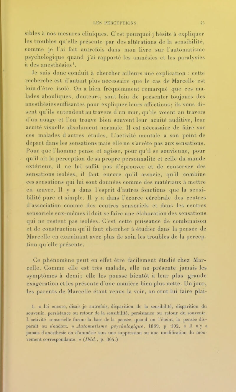 I.KS PEllCF.l'TlU.NS 'i'.^ siblos à nos mesures clini([ues. C'est pourquoi j'hésite à expliquer les troubles qu'elle présente par des altérations de la sensibilité, eomme je l'ai fait autrefois dans mon livre sur l'automatisme psychologique quaud j'ai rapporté les amnésies et les paralysies à des anesthésies '. Je suis donc conduit à chercher ailleurs nno explication : cette recherche est d'autant plus nécessaire que le cas de Marcelle est loin d'être isolé. On a bien fréquemment remarqué que ces ma- lades abouliques, douteurs, sont loin de présenter toujours des anesthésies sulHsantes pour expli(pier leurs alF(^clions; ils vous di- sent qu'ils entendent au travers d'un mur, qu'ils voient au travers d'un nuage et l'on trouve bien souvent leur acuité auditive, leur acuité visuelle absolument normale. Il est nécessaire de faire sur ces malades d'autres études. L'activité mentale a son point de départ dans les sensations mais elle ne s'arrête pas aux sensations. Pour que l'homme pense et agisse, pour qu'il se souvienne, pour (ju'il ait la perception de sa propre personnalité et celle du monde extérieur, il ne lui suffit pas d'éprouver et de conserver des sensations isolées, il faut encore qu'il associe, qu'il combine ces sensations qui lui sont données comme des matériaux h mettre en œuvre. Il y a dans l'esprit d'autres fonctions que la sensi- bilité pure et simple. Il y a dans l'écorce cérébrale des centres d'association comme des centres sensoriels et dans les centres sensoriels eux-mêmes il doit se faire une élaboration des sensations qui ne restent pas is()lées. C'est cette puissance de combinaison et de construction qu'il faut chercher à étudier dans la pensée de Marcelle en examinant avec plus de soin les troubles de la percep- tion qu'elle présente. Ce phénomène peut en elFet être facilement étudié chez Mar- celle. Comme elle est très malade, elle ne présente jamais les symptômes à demi; elle les pousse bientôt à leur plus grande exagération et les présente d'une manière bien plus nette. Un jour, les parents de Marcelle étant venus la voir, on crut lui faire plai- 1. « Ici encore, disais-jc autrefois, disparition de la seiisil)ilité, disparition du souvenir, persistance ou retour de la sensibilité, persistance ou retour du souvenir. L'activité sensorielle forme la base do la pensée, quand on l'éteint, la pensée dis- parait ou s'endort. » Automatisme psycliologiquc, 1889, p. 102. « 11 n y a jamais d anesthésie ou d'amnésie sans une suppression ou une modification du mou- vement correspondante. » Ç/hid., p. 364.)