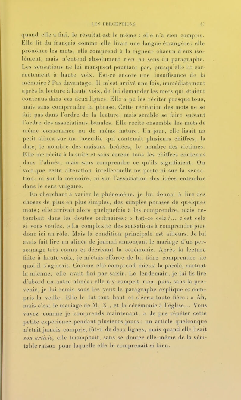 I,KS l'KlUU'l' I'lUNS quand elle a fini, le résultat est le même : elle n'a rien compris. Elle lit du français comme elle lirait une langue étrangère ; elle prononce les mots, elle comprend à la rigueur chacun d'eux iso- lément, mais n'entend absolument rien an sens du paragraphe. Les sensations ne lui manquent pourtant pas, puis([u'ellc lit cor- rectement à haute voix. Kst-ce encore une insullisance de la mémoire ? Pas davantaoe. 11 m'est arrivé une fois, immédiatement après la lecture à haute voix, de lui demander les mots qui étaient contenus dans ces deux lignes. Elle a pu les réciter presque tous, mais sans comprendre la phrase. Cette récitation des mots ne se lait pas dans l'ordre de la lecture, mais semble se faire suivant rt)rdre des associations banales. Elle récite ensemble les mots de même consonance ou de même nature. Un jour, elle lisait un petit alinéa sur un incendie qui contenait plusieurs chilfres, la date, le nombre des maisons brûlées, le nombre des victimes. Elle me récita îi la suite et sans erreur tous les clulfres contenus dans l'alinéa, mais sans comprendre ce qu'ils signifiaient. On voit ([ue cette altération intellectuelle ne porte ni sur la sensa- tion, ni sur la mémoire, ni sur l'association des idées entendue dans le sens vulgaire. En cherchant à varier le phénomène, je lui donnai à lire des choses de plus en plus simples, des simples phrases de quelques mots; elle arrivait alors (quelquefois à les comprendre, mais re- tombait dans les doutes ordinaires: « Est-ce cela?... c'est cela si vous voulez. » La complexité des sensations à comprendre joue donc ici un rôle. Mais la condition principale est ailleurs. Je lui avais lait lire un alinéa de journal annonçant le mariage d'un per- sonnage très connu et décrivant la cérémonie. Après la lecture laite à haute voix, je m'étais efforcé de lui faire comprendre de (pioi il s'agissait. Comme elle comprend mieux la parole, surtout la mienne, elle avait fini par saisir. Le lendemain, je lui fis lire d'abord un autre alinéa; elle n'y comprit rien, puis, sans la pré- venir, je lui remis sous les yeux le paragraphe expliqué et com- pris la veille. Elle le lut tout haut et s'écria toute fière : « Ah, mais c'est le mariage de M. X., et la cérémonie à l'église... Vous voyez comme je comprends maintenant. » Je pus répéter cette petite expérience pendant plusieurs jours : un article quelconque n'était jamais compris, fùt-il de deux lignes, mais quand elle lisait son article, elle triomphait, sans se douter elle-même de la véri- table raison pour laquelle elle le comprenait si bien.