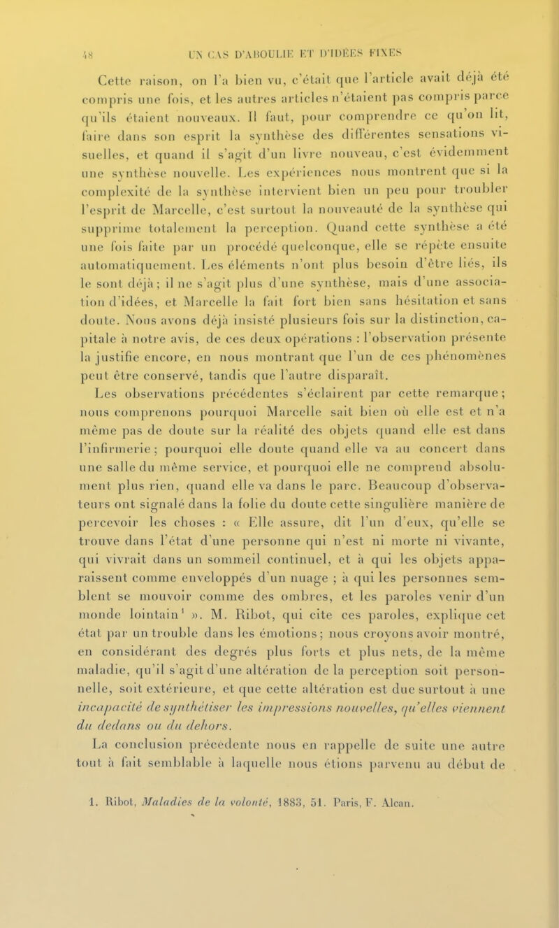Cette raison, on l'a bien vu, c'était que l'article avait déjà été compris une fois, et les autres articles n'étaient pas compris parce qu'ils étaient nouveaux. 11 faut, pour comprendre ce qu'on lit, l'aire dans son esprit la synthèse des dillerentes sensations vi- suelles, et quand il s'agit d'un livre nouveau, c'est évidemment une synthèse nouvelle. Les expériences nous montrent que si la complexité de la svnthèse intervient bien un peu pour troubler l'esprit de Marcelle, c'est surtout la nouveauté de la synthèse qui supprime totalement la perception. Quand cette synthèse a été une fois faite par un procédé quelconque, elle se répète ensuite automatiquement. Les éléments n'ont plus besoin d'être liés, ils le sont déjà; il ne s'agit plus d'une synthèse, mais d'une associa- tion d'idées, et INIarcelIe la fait fort bien sans hésitation et sans doute. Nous avons déjii insisté plusieurs fois sur la distinction, ca- pitale à notre avis, de ces deux opérations : l'observation présente la justifie encore, en nous montrant que l'un de ces phénomènes peut être conservé, tandis que l'autre disparaît. Les observations précédentes s'éclairent par cette remarque ; nous comprenons pourquoi Marcelle sait bien où elle est et n'a même pas de doute sur la réalité des objets quand elle est dans l'infirmerie ; pourquoi elle doute quand elle va au concert dans une salle du même service, et pourquoi elle ne comprend absolu- ment plus rien, quand elle va dans le parc. Beaucoup d'observa- teurs ont signalé dans la folie du doute cette singulière manière de percevoir les choses : « Elle assure, dit l'un d'eux, qu'elle se trouve dans l'état d'une personne qui n'est ni morte ni vivante, qui vivrait dans un sommeil continuel, et à qui les objets appa- raissent comme enveloppés d'un nuage ; à qui les personnes sem- blent se mouvoir comme des ombres, et les paroles venir d'un monde lointain' )>. M. Ribot, qui cite ces paroles, expli(jue cet état par un trouble dans les émotions; nous croyons avoir montré, en considérant des degrés plus forts et plus nets, de la même maladie, qu'il s'agit d'une altération de la perception soit person- nelle, soit extérieure, et que cette altération est due surtout ii une incapacité de synthétiser les impressions nouvelles, f/n'elles tiennent du dedans ou du dehors. La conclusion précédente nous en rappelle de suite une autre tout à fait semblable à laquelle nous étions parvenu au début de 1. Ribot, Maladies de la \-olonic, 1883, 51. Paris, F. Alcaii.