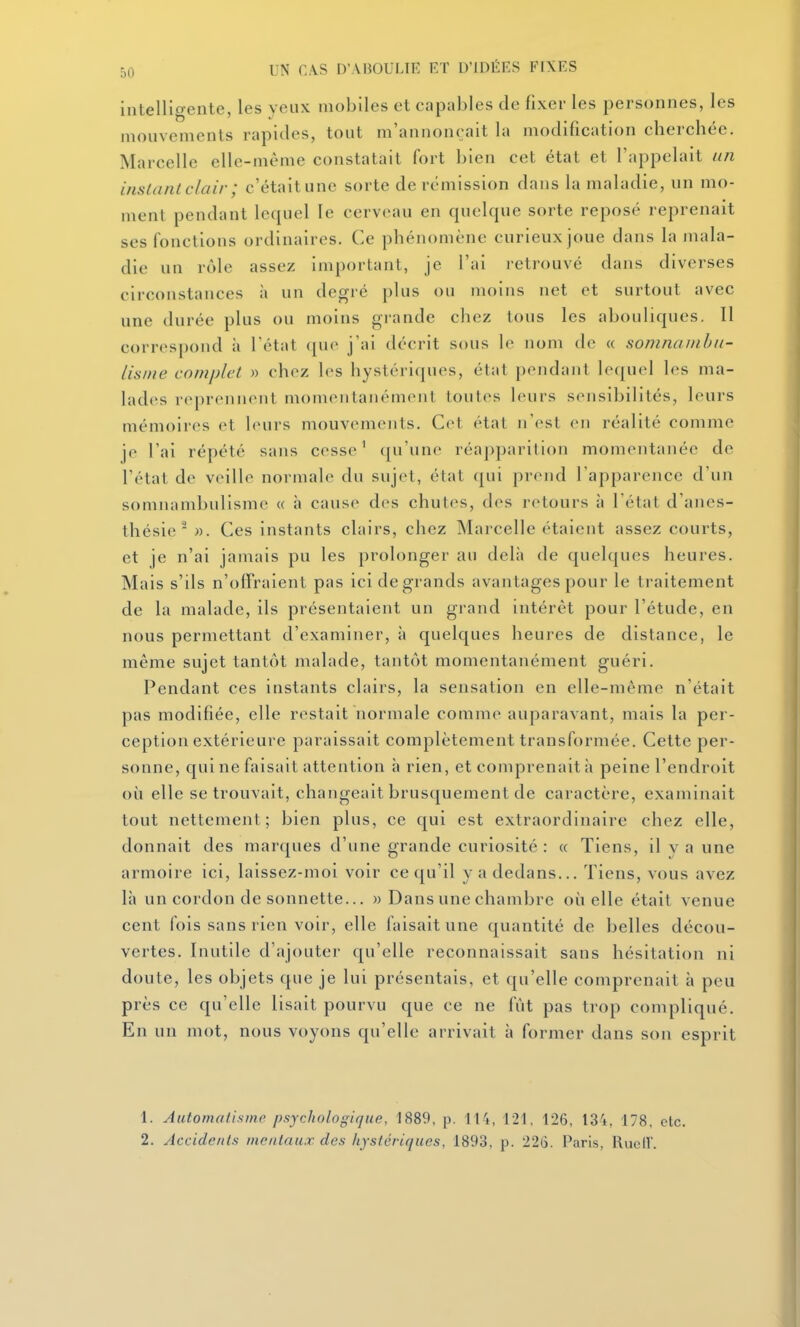 intelligente, les yeux mobiles et capables de fixer les personnes, les mouvements rapides, tout m'annonçait la modification cherchée. Marcelle elle-même constatait fort bien cet état et l'appelait un instant clair ; c'était une sorte de rémission dans la maladie, un mo- ment pendant lequel le cerveau en quelque sorte reposé reprenait ses fonctions ordinaires. Ce phénomène curieux joue dans la mala- die un rôle assez important, je l'ai retrouvé dans diverses circonstances à un degré plus ou moins net et surtout avec une durée plus ou moins grande chez tous les abouliques. Il correspond à l'état que j'ai décrit sous le nom de « somnamhu- lisnie complet » chez les hystériques, état pendant lequel les ma- lades reprennent momentanément toutes leurs sensibilités, leurs mémoires et leurs mouvements. Cet état n'est en réalité comme je l'ai répété sans cesse' qu'une réapparition momentanée de l'état de veille normale du sujet, état qui prend l'apparence d'un somnambulisme « à cause des chutes, des retours à l'état d'anes- thésie  M. Ces instants clairs, chez Marcelle étalent assez courts, et je n'ai jamais pu les prolonger au delà de quelques heures. Mais s'ils n'offraient pas ici de grands avantages pour le traitement de la malade, ils présentaient un grand intérêt pour l'étude, en nous permettant d'examiner, à quelques heures de distance, le même sujet tantôt malade, tantôt momentanément guéri. Pendant ces instants clairs, la sensation en elle-même n'était pas modifiée, elle restait normale comme auparavant, mais la per- ception extérieure paraissait complètement transformée. Cette per- sonne, qui ne faisait attention à rien, et comprenait à peine l'endroit où elle se trouvait, changeait brusquement de caractère, examinait tout nettement; bien plus, ce qui est extraordinaire chez elle, donnait des marques d'une grande curiosité : « Tiens, il y a une armoire ici, laissez-moi voir ce qu'il y a dedans... Tiens, vous avez là un cordon de sonnette... » Dans une chambre où elle était venue cent fois sans rien voir, elle faisait une quantité de belles décou- vertes. Inutile d'ajouter qu'elle reconnaissait sans hésitation ni doute, les objets que je lui présentais, et qu'elle comprenait à peu près ce qu'elle lisait pourvu que ce ne fût pas trop compliqué. En un mot, nous voyons qu'elle arrivait à former dans son esprit 1. Automatisme psychologique, 1889, p. U'i, 121, 126, 13i, 178. clc. 2. Accidents mentaux des hystériques, 1893, p. 226. Paris, RucIL