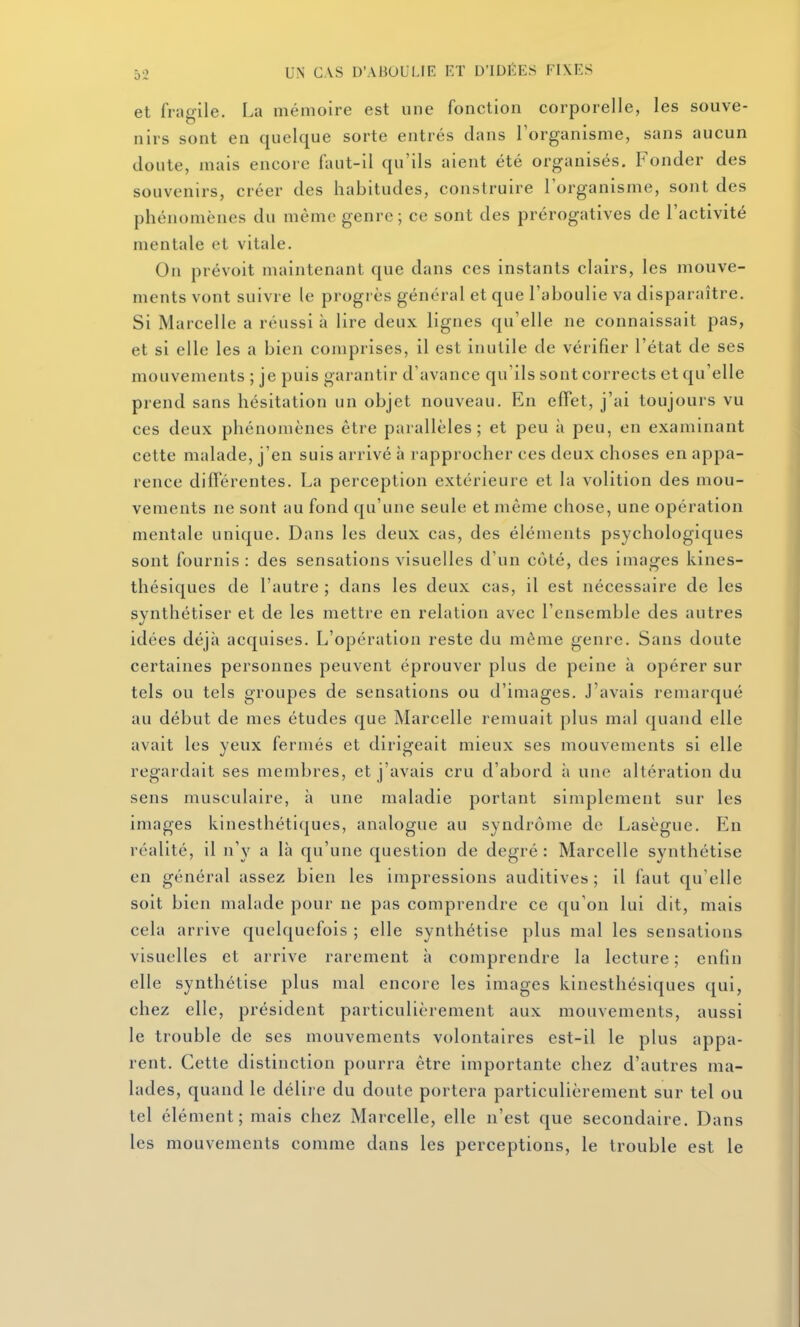 et fragile. La mémoire est une fonction corporelle, les souve- nirs sont en quelque sorte entrés dans l'organisme, sans aucun cloute, mais encore faut-il qu'ils aient été organisés. Fonder des souvenirs, créer des habitudes, construire l'organisme, sont des phénomènes du même genre; ce sont des prérogatives de l'activité mentale et vitale. On prévoit maintenant que dans ces instants clairs, les mouve- ments vont suivre le progrès général et que l'aboulie va disparaître. Si Marcelle a réussi à lire deux lignes qu'elle ne connaissait pas, et si elle les a bien comprises, il est inutile de vérifier l'état de ses mouvements ; je puis garantir d'avance qu'ils sont corrects et qu'elle prend sans hésitation un objet nouveau. En effet, j'ai toujours vu ces deux phénomènes être parallèles; et peu à peu, en examinant cette malade, j'en suis arrivé à rapprocher ces deux choses en appa- rence différentes. La perception extérieure et la volition des mou- vements ne sont au fond qu'une seule et même chose, une opération mentale unique. Dans les deux cas, des éléments psychologiques sont fournis: des sensations visuelles d'un coté, des images kines- thésiques de l'autre ; dans les deux cas, il est nécessaire de les synthétiser et de les mettre en relation avec l'ensemble des autres idées déjà acquises. L'opération reste du même genre. Sans doute certaines personnes peuvent éprouver plus de peine à opérer sur tels ou tels groupes de sensations ou d'images. J'avais remarqué au début de mes études que Marcelle remuait plus mal quand elle avait les yeux fermés et dirigeait mieux ses mouvements si elle regardait ses membres, et j'avais cru d'abord à une altération du sens musculaire, à une maladie portant simplement sur les images kinesthéti(|ues, analogue au syndrome de Lasègue. En réalité, il n'y a là qu'une question de degré : Marcelle synthétise en général assez bien les impressions auditives; il faut qu'elle soit bien malade pour ne pas comprendre ce qu'on lui dit, mais cela arrive quelquefois ; elle synthétise plus mal les sensations visuelles et arrive rarement à comprendre la lecture; enfin elle synthétise plus mal encore les images kinestliésiques qui, chez elle, président particulièrement aux mouvements, aussi le trouble de ses mouvements volontaires est-il le plus appa- rent. Cette distinction pourra être importante chez d'autres ma- lades, quand le délire du doute portera particulièrement sur tel ou tel élément; mais chez Marcelle, elle n'est que secondaire. Dans les mouvements comme dans les perceptions, le trouble est le