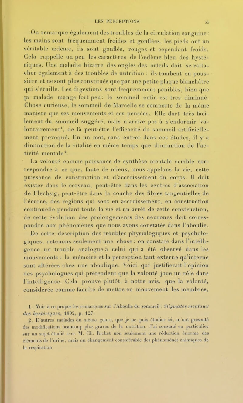 On remarque cgalemenl des troubles de la eirculation sanguine: les mains sont fréquemment froides et gonflées, les pieds ont un véritable œdème, ils sont gonflés, rouges et cependant froids. Cela rappelle un peu les caractères de l'œdème bleu des hysté- riques. Une maladie bizarre des ongles des orteils doit se ratta- cher également à des troubles de nutrition : ils tombent en pous- sière et ne sont plus constitués que par une petite plaque blanchâtre qui s'écaille. Les digestions sont fréquemment pénibles, bien que |a malade mange fort peu : le sommeil enfin est très diminué. Chose curieuse, le sommeil de Marcelle se comporte de la même manière que ses mouvements et ses pensées. Elle dort très faci- lement du sommeil suggéré, mais n'arrive pas à s'endormir vo- lontairement', de là peut-être l'enicacité du sommeil artificielle- ment provoqué. En un mot, sans entrer dans ces études, il y a diminution de la vitalité en même temps que diminution de l'ac- tivité mentale. La volonté comme puissance de synthèse mentale semble cor- respondre à ce que, faute de mieux, nous appelons la vie, cette puissance de construction et d'accroissement du corps. Il doit exister dans le cerveau, peut-être dans les centres d'association de Flechsig, peut-être dans la couche des fibres tangentielles de l'écorce, des régions qui sont en accroissement, en construction continuelle pendant toute la vie et un arrêt de cette construction, de cette évolution des prolongements des neurones doit corres- pondre aux phénomènes que nous avons constatés dans l'aboulie. De cette description des troubles physiologiques et psycholo- giques, retenons seulement une chose : on constate dans l'intelli- gence un trouble analogue à celui qui a été observé dans les mouvements : la mémoire et la perception tant externe qu'interne sont altérées chez une aboulique. Voici qui justifierait l'opinion des psychologues qui prétendent que la volonté joue un rôle dans l'intelligence. Cela prouve plutôt, à notre avis, que la volonté, considérée comme faculté de mettre en mouvement les membres, 1. Voir à ce propos les remarques sur l'Aboulie du sommeil : Stigmates mentaux des hystériques, 1892, p. 127. 2. D'autres malades du même genre, que je no puis éludicr ici, m'ont présente des modifications beaucoup plus graves de la nutrition. .T'ai constaté en particulier sur un sujet étudié avec M. Cli. Uicliet non seulement une réduction énorme des éléments de l'urine, mais un changement considérable des phénomènes chimiques de la respiration.