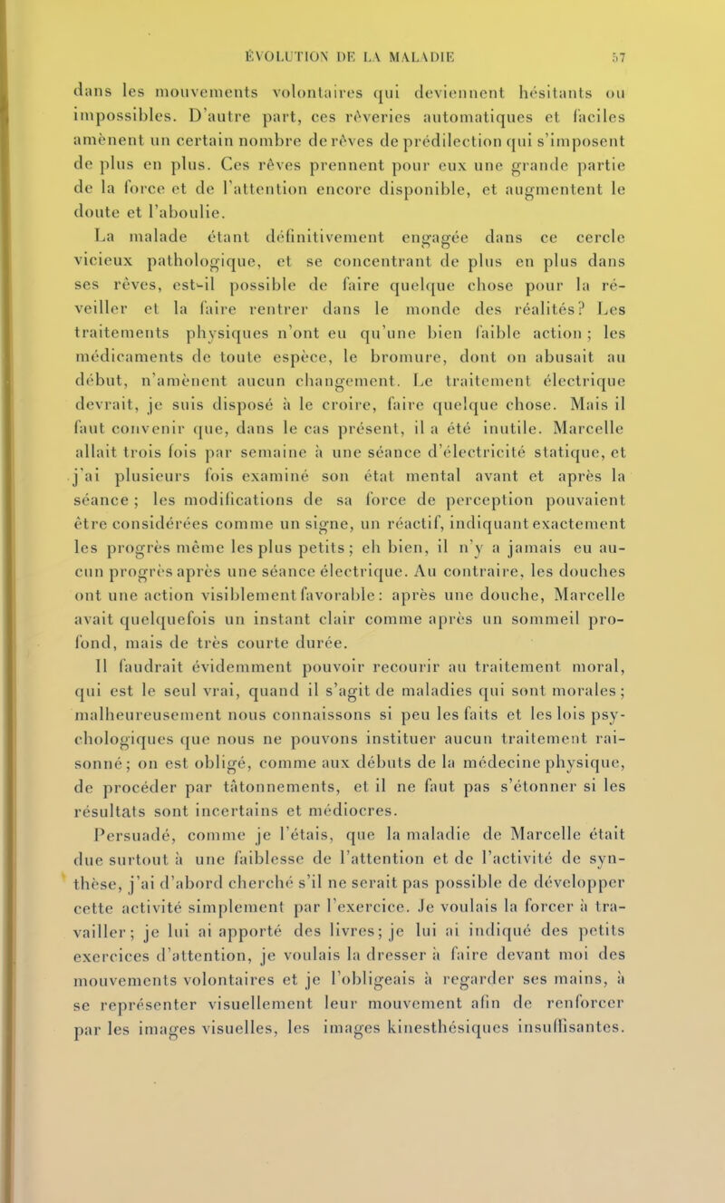 dans les mouvements volontaires (jiii deviennent hésitants ou impossibles. D'autre part, ces rêveries automatiques et faciles amènent un certain nombre de rêves de prédilection qui s'imposent de plus en plus. Ces rêves prennent pour eux une grande partie de la force et de l'attention encore disponible, et augmentent le doute et l'aboulie. La malade étant définitivement engagée dans ce cercle vicieux pathologique, et se concentrant de plus en plus dans ses rêves, est^il possible de faire quelque chose pour la ré- veiller et la faire rentrer dans le monde des réalités? Les traitements physiques n'ont eu qu'une l)ien (aible action ; les médicaments de toute espèce, le bromure, dont on abusait au début, n'amènent aucun changement. Le traitement électrique devrait, je suis disposé à le croire, faire quelque chose. Mais il faut convenir que, dans le cas présent, il a été inutile. Marcelle allait trois fois par semaine à une séance d'électricité statique, et j'ai plusieurs fois examiné son état mental avant et après la séance ; les modifications de sa force de perception pouvaient être considérées comme un signe, un réactif, indiquant exactement les progrès même les plus petits; eh bien, il n'y a jamais eu au- cun progrès après une séance électrique. Au contraire, les douches ont une action visiblement favorable : après une douche, Marcelle avait quelquefois un instant clair comme après un sommeil pro- fond, mais de très courte durée. 11 faudrait évidemment pouvoir recourir au traitement moral, qui est le seul vrai, quand il s'agit de maladies qui sont morales ; malheureusement nous connaissons si peu les faits et les lois psy- chologiques que nous ne pouvons instituer aucun traitement rai- sonné; on est obligé, comme aux débuts de la médecine physique, de procéder par tâtonnements, et il ne faut pas s'étonner si les résultats sont incertains et médiocres. Persuadé, comme je l'étais, que la maladie de Marcelle était due surtout à une faiblesse de l'attention et de l'activité de syn- thèse, j'ai d'abord cherché s'il ne serait pas possible de développer cette activité simplement par l'exercice. Je voulais la forcer à tra- vailler ; je lui ai apporté des livres; je lui ai indiqué des petits exercices d'attention, je voulais la dresser ii faire devant moi des mouvements volontaires et je l'obligeais à regarder ses mains, à se représenter visuellement leur mouvement afin de renforcer par les images visuelles, les images kinesthésiques insuflisantes.