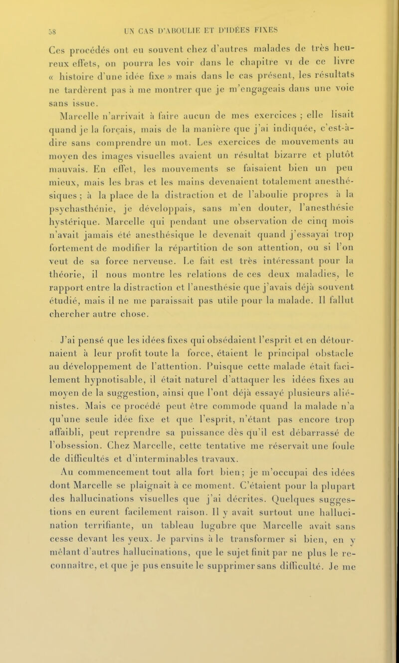 Ces procédés onl eu souvent chez d'autres malades de très heu- reux efiels, ou pourra les voir dans le chapitre vi de ce livre « histoire d'une idée fixe » mais dans le cas présent, les résultats ne tardèrent pas ;i me montrer que je m'engageais dans une voie sans issue. Marcelle n'arrivait à Aiire aucun de mes exercices ; elle lisait quand je la forçais, mais de la manière que j'ai indiquée, c'est-à- dire sans comprendre un mot. Les exercices de mouvements au moyen des images visuelles avaient un résultat bizarre et plutôt mauvais. En eiïct, les mouvements se faisaient bien un peu mieux, mais les bras et les mains devenaient totaleuient anesthé- siques ; à la place de la distraction et de l'aboulie propres à la psychasthénie, je développais, sans m'en douter, l'anesthésie hystérique. Marcelle qui pendant une observation de cinq mois n'avait jamais été anesthéslque le devenait quand j'essayai trop fortement de modifier la répartition de son attention, ou si l'on veut de sa force nerveuse. Le fait est très intéressant pour la théorie, il nous montre les relations de ces deux maladies, le rapport entre la distraction et l'anesthésie que j'avais déjà souvent étudié, mais il ne me paraissait pas utile pour la malade. Il fallut chercher autre chose. J'ai pensé que les idées fixes qui obsédaient l'esprit et en détour- naient à leur profit toute la force, étaient le principal obstacle au développement de l'attention. Puisque cette malade était faci- lement hypnotisable, il était naturel d'attaquer les idées fixes au moyen de la suggestion, ainsi que l'ont déjà essayé plusieurs alié- nistes. Mais ce procédé peut être commode quand la malade n'a qu'une seule idée fixe et que l'esprit, n'étant pas encore trop affaibli, peut reprendre sa puissance dès qu'il est débarrassé de l'obsession. Chez Marcelle, cette tentative me réservait une foule de difficultés et d'interminables travaux. Au commencement tout alla fort bien; je m'occupai des idées dont Marcelle se plaignait à ce moment. C'étaient pour la plupart des hallucinations visuelles que j'ai décrites. Quelques sugges- tions en eurent facilement raison. 11 y avait surtout une halluci- nation terrifiante, un tableau lugubre que Marcelle avait sans cesse devant les yeux, .le parvins aie transformer si bien, en v mêlant d'autres hallucinations, que le sujet finit par ne plus le re- connaître, et que je pus ensuite le supprimer sans difficulté. Je me