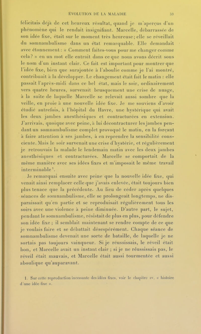 félicitais déjà tic cet heureux résultat, quand je m'aperçus d'un phénomène qui le rendait insignifiant. Marcelle, débarrassée de son idée fixe, était sur le moment très heureuse; elle se réveillait du somnambulisme dans un état remarquable. Elle demandait avec étonnement : « Comment faites-vous pour me changer comme cela? » en un mot elle entrait dans ce que nous avons décrit sous le nom d'un instant clair. Ce l'ait est important pour montrer que l'idée fixe, bien que sui'ajoutée à l'aboulie comme je l'ai montré, contribuait ii la développer. Le changement était fait le matin : elle passait l'après-midi dans ce bel état, mais le soir, ordinairement vers quatre heures, survenait brusquement une crise de nuage, h la suite de laquelle Marcelle se relevait aussi sombre que la veille, en proie à une nouvelle idée fixe. Je me souviens d'avoir étudié autrefois, à l'hôpital du Havre, une hystérique qui avait les deux jambes anesthésiques et contracturées en extension. J'arrivais, quoique avec peine, à lui décontracturer les jambes pen- dant un somnambulisme complet provoqué le matin, en la forçant à faire attention à ses jambes, à en reprendre la sensibilité cons- ciente. jNlais le soir survenait une crise d'hystérie, et régulièrement je retrouvais la malade le lendemain matin avec les deux jambes anesthési([ues et contracturées. Marcelle se comportait de la même manière avec ses idées fixes et m'imposait le même travail interminable \ Je remarquai ensuite avec peine que la nouvelle idée fixe, qui venait ainsi remplacer celle que j'avais enlevée, était toujours bien plus tenace que la précédente. Au lieu de céder après quelques séances de somnambulisme, elle se prolongeait longtemps, ne dis- paraissait qu'en partie et se reproduisait régulièrement tous les soirs avec une violence à peine diminuée. D'autre part, le sujet, pendant le somnambulisme, résistait de plus en plus, pour défendre son idée fixe ; il semblait maintenant se rendre compte de ce que je voulais faire et se débattait désespérément. Chaque séance de somnambulisme devenait une sorte de bataille, de laquelle je ne sortais pas toujours vainqueur. Si je réussissais, le réveil était bon, et Marcelle avait un instant clair ; si je ne réussissais pas, le réveil était mauvais, et Marcelle était aussi tourmentée et aussi aboulique qu'auparavant. 1. Sur cette reproduction incessante des idées lixos, voir le clia[)ilre iv, « liisloirc d'une idée fixe ».