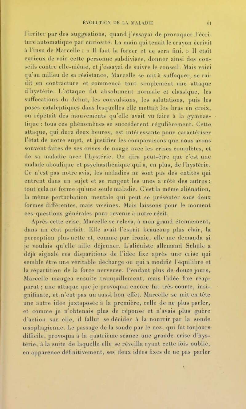 rirriter par des suggestions, quand j'essayai de provoquer l'écri- ture automatique par curiosité. La main qui tenait le crayon écrivit à l'insu de Marcelle : « Il faut la forcer et ce sera fini. » Il était curieux de voir cette personne subdivisée, donner ainsi des con- seils contre elle-même, et j'essayai de suivre le conseil. Mais voici qu'au milieu de sa résistance, Marcelle se mit à suffoquer, se rai- dit en contracture et commença tout simplement une attaque d'hystérie. L'attaque fut absolument normale et classique, les suffocations du début, les convulsions, les salutations, puis les poses cataleptiques dans lesquelles elle mettait les bras en croix, ou répétait des mouvements qu'elle avait vu faire à la gymnas- tique : tous ces phénomènes se succédèrent régulièrement. Cette attaque, qui dura deux heures, est intéressante pour caractériser l'état de notre sujet, et justifier les comparaisons que nous avons souvent faites de ses crises de nuage avec les crises complètes, et de sa maladie avec l'hystérie. On dira peut-être que c'est une malade aboulique et psychasthénique qui a, en plus, de l'hystérie. Ce n'est pas notre avis, les maladies ne sont pas des entités qui entrent dans un sujet et se rangent les unes à côté des autres : tout cela ne forme qu'une seule maladie. C'est la même aliénation, la même perturbation mentale qui peut se présenter sous deux formes différentes, mais voisines. Mais laissons pour le moment ces questions générales pour revenir à notre récit. Après cette crise, Marcelle se releva, à mon grand étonnement, dans un état parfait. Elle avait l'esprit beaucoup plus clair, la perception plus nette et, comme par ironie, elle me demanda si je voulais qu'elle aille déjeuner. L'aliéniste allemand Schûle a déjà signalé ces disparitions de l'idée fixe après une crise qui semble être une véritable décharge ou qui a modifié l'équilibre et la répartition de la force nerveuse. Pendant plus de douze jours, Marcelle mangea ensuite tranquillement, mais l'idée fixe réap- parut ; une attaque que je provoquai encore fut très courte, insi- gnifiante, et n'eut pas un aussi bon efTet. Marcelle se mit en tête une autre idée juxtaposée à la première, celle de ne plus parler, et comme je n'obtenais plus de réponse et n'avais plus guère d'action sur elle, il fallut se décider à la nourrir par la sonde œsophagienne. Le passage de la sonde par le nez, qui fut toujours difficile, provoqua à la quatrième séance une grande crise d'hys- térie, à la suite de laquelle elle se réveilla ayant cette fois oublié, en apparence définitivement, ses deux idées fixes de ne pas parler