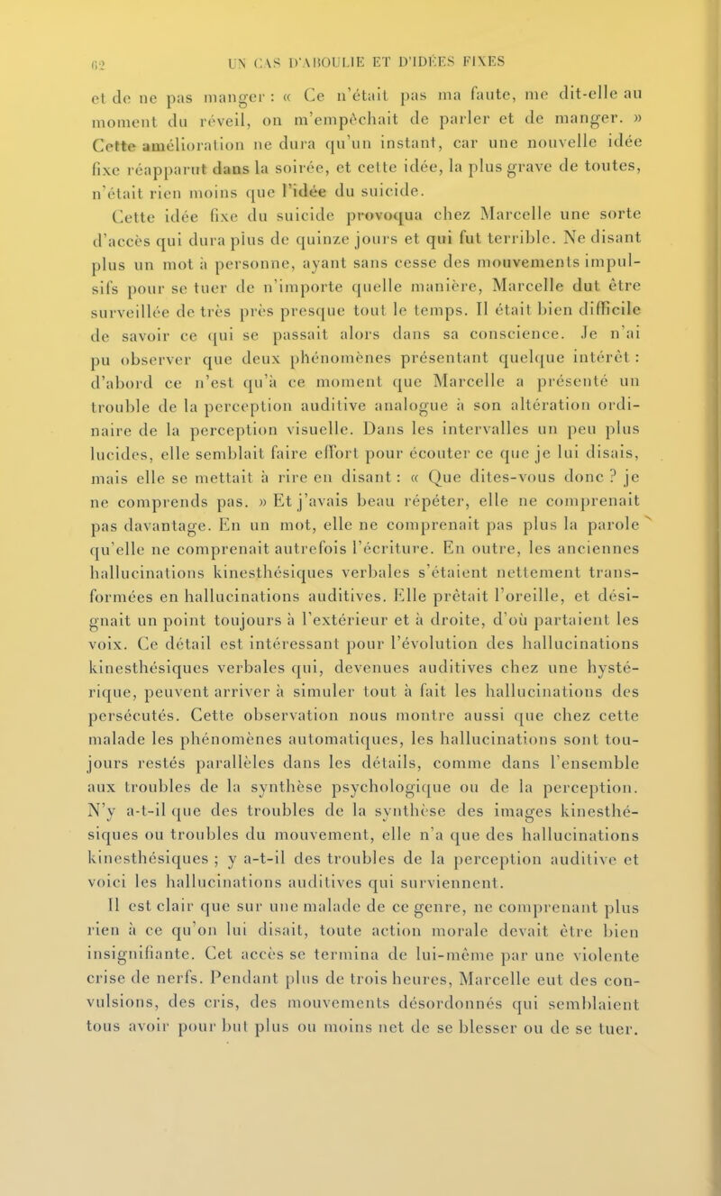 et do ne pas manger : « Ce n'était pas ma faute, me dit-elle au moment du réveil, on m'empêchait de parler et de manger. » Cette amélioration ne dura qu'un instant, car une nouvelle idée fixe réapparut daas la soirée, et cette idée, la plus grave de toutes, n'était rien moins que l'idée du suicide. Cette idée fixe du suicide provoqua chez Marcelle une sorte d'accès qui dura plus de quinze jours et qui fut terrible. Ne disant plus un mot à personne, ayant sans cesse des mouvements impul- sifs pour se tuer de n'importe quelle manière, Marcelle dut être surveillée de très près presque tout le temps. Il était bien difficile de savoir ce qui se passait alors dans sa conscience, .le n'ai pu observer que deux phénomènes présentant quelque intérêt : d'abord ce n'est qu'à ce moment que Marcelle a présenté un trouble de la perception auditive analogue à son altération ordi- naire de la perception visuelle. Dans les intervalles un peu plus lucides, elle semblait faire effort pour écouter ce que je lui disais, mais elle se mettait à rire en disant : « Que dites-vous donc ? je ne comprends pas. w Et j'avais beau répéter, elle ne comprenait pas davantage. En un mot, elle ne comprenait pas plus la parole qu'elle ne comprenait autrefois l'écriture. En outre, les anciennes hallucinations kinesthésiques verbales s'étaient nettement trans- formées en hallucinations auditives. Elle prêtait l'oreille, et dési- gnait un point toujours à l'extérieur et à droite, d'où partaient les voix. Ce détail est intéressant pour l'évolution des hallucinations kinesthésiques verbales qui, devenues auditives chez une hysté- rique, peuvent arriver à simuler tout à fait les hallucinations des persécutés. Cette observation nous montre aussi que chez cette malade les phénomènes automatiques, les hallucinations sont tou- jours restés parallèles dans les détails, comme dans l'ensemble aux troubles de la synthèse psychologique ou de la perception. N'y a-t-il que des troubles de la synthèse des images kinesthé- siques ou troubles du mouvement, elle n'a que des hallucinations kinesthésiques ; y a-t-il des troubles de la perception auditive et voici les hallucinations auditives qui surviennent. Il est clair que sur une malade de ce genre, ne comprenant plus rien à ce qu'on lui disait, toute action morale devait être bien insignifiante. Cet accès se termina de lui-même par une violente crise de nerfs. Pendant plus de trois heures, Marcelle eut des con- vulsions, des cris, des mouvements désordonnés qui semblaient tous avoir pour but plus ou moins net de se blesser ou de se tuer.