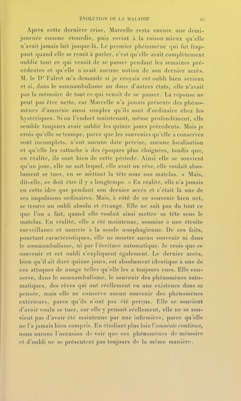 ÉVOLUTION nr, I,\ m.vf.adie G:i Apres cette dernière crise, Marcelle resta encore une demi- journée comme étourdie, puis revint u la raison mieux ([u'elle n'avait jamais fait jusque-là. Le premier phénomène ({ui fut frap- pant quand elle se remit à parler, c'est qu'elle avait complètement oublié tout ce qui venait de se passer pendant les semaines pré- cédentes et qu'elle ii'avait aucune notion de son dernier accès. M. le D' Falret m'a demandé si je croyais cet oubli bien sérieux et si, dans le somnambulisme ou dans d'autres états, elle n'avait pas la mémoire de tout ce qui venait de se passer. La réponse ne peut pas être nette, car Marcelle n'a jamais présenté des phéno- mènes d'amnésie aussi simples qu'ils sont d'ordinaire chez les hystériques. Si on l'endort maintenant, même profondément, elle semble toujours avoir oublié les quinze jours précédents. Mais je crois qu'elle se trompe, parce que les souvenirs qu'elle a conservés sont incomplets, n'ont aucune date précise, aucune localisation et qu'elle les rattache à des époques plus éloignées, tandis que, en réalité, ils sont bien de cette période. Ainsi elle se souvient qu'un jour, elle ne sait lequel, elle avait un réve, elle voulait abso- lument se tuer, en se mettant la tête sous son matelas. « Mais, dit-elle, ce doit être il y a longtemps. » En réalité, elle n'a jamais eu cette idée que pendant son dernier accès et c'était là une de ses impulsions ordinaires. Mais, à côté de ce souvenir bien net, se trouve un oubli absolu et étrange. Elle ne sait pas du tout ce que l'on a fait, quand elle voulait ainsi mettre sa tête sous le matelas. En réalité, elle a été maintenue, soumise h une étroite surveillance et nourrie à la sonde œsophagienne. De ces faits, pourtant caractéristiques, elle ne montre aucun souvenir ni dans le somnambulisuie, ni par l'écriture automatique. .le crois que ce souvenir et cet oubli s'expliquent également. Le dernier accès, bien qu'il ait duré quinze jours, est absolument identique à une de ces attaques de nuage telles qu'elle les a toujours eues. Elle con- serve, dans le somnambulisme, le souvenir des phénomènes auto- matiques, des rêves qui ont réellement eu une existence dans sa pensée, mais elle ne conserve aucun souvenir des phénomènes extérieurs, parce qu'ils n'ont pas été perçus. Elle se souvient d'avoir voulu se tuer, car elle y pensait réellement, elle ne se sou- vient pas d'avoir été maintenue par une infirmière, parce qu'elle ne l'a jamais bien compris. En étudiant plus loiu Vamnésie continue, nous aurons l'occasion de voir que ces phénomènes d(* mémoire et d'oubli ne se présentent pas toujours de la mCMue manière.