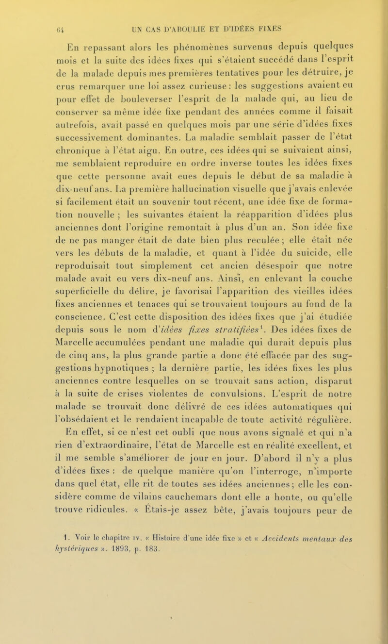 En repassant alors les phénomènes survenus depuis quelques mois et la suite des idées fixes qui s'étaient succédé dans l'esprit de la malade depuis mes premières tentatives pour les détruire, je crus remarquer une loi assez curieuse: les suggestions avaient eu pour effet de bouleverser l'esprit de la malade qui, au lieu de conserver sa même idée fixe pendant des années comme il faisait autrefois, avait passé en quelques mois par une série d'idées lixes successivement dominantes. La maladie semblait passer de l'état chronique à l'état aigu. En outre, ces idées qui se suivaient ainsi, me semblaient reproduire en oi dre inverse toutes les idées fixes que cette personne avait eues depuis le début de sa maladie à dix-neuf ans. La première hallucination visuelle que j 'avais enlevée si facilement était un souvenir tout récent, une idée fixe de forma- tion nouvelle ; les suivantes étaient la réapparition d'idées plus anciennes dont l'origine remontait à plus d'un an. Son idée fixe de ne pas manger était de date bien plus reculée ; elle était née vers les débuts de la maladie, et quant à l'idée du suicide, elle reproduisait tout simplement cet ancien désespoir que notre malade avait eu vers dix-neuf ans. Ainsi, en enlevant la couche superficielle du délire, je favorisai l'apparition des vieilles idées fixes anciennes et tenaces qui se trouvaient toujours au fond de la conscience. C'est cette disposition des idées fixes que j'ai étudiée depuis sous le nom d'idées fixes stratifiées^ Des idées fixes de Marcelle accumulées pendant une maladie qui durait depuis plus de cinq ans, la plus grande partie a donc été effacée par des sug- gestions hypnotiques ; la dernière partie, les idées fixes les plus anciennes contre lesquelles on se trouvait sans action, disparut il la suite de crises violentes de convulsions. L'esprit de notre malade se trouvait donc délivré de ces idées automatiques qui l'obsédaient et le rendaient incapable de toute activité régulière. I^]n effet, si ce n'est cet oubli que nous avons signalé et qui n'a rien d'extraordinaire, l'état de Marcelle est en réalité excellent, et il me semble s'améliorer de jour en jour. D'abord il n'y a plus d'idées fixes : de (juclque manière qu'on l'interroge, n'importe dans quel état, elle rit de toutes ses idées anciennes; elle les con- sidère comme de vilains cauchemars dont elle a honte, ou qu'elle trouve ridicules. « Etais-je assez bête, j'avais toujours peur de 1. Voir le cliapitre iv. « Histoire d'une idée fixe » et « Accidents mentaux des hystériques ». 1893, p. 183.