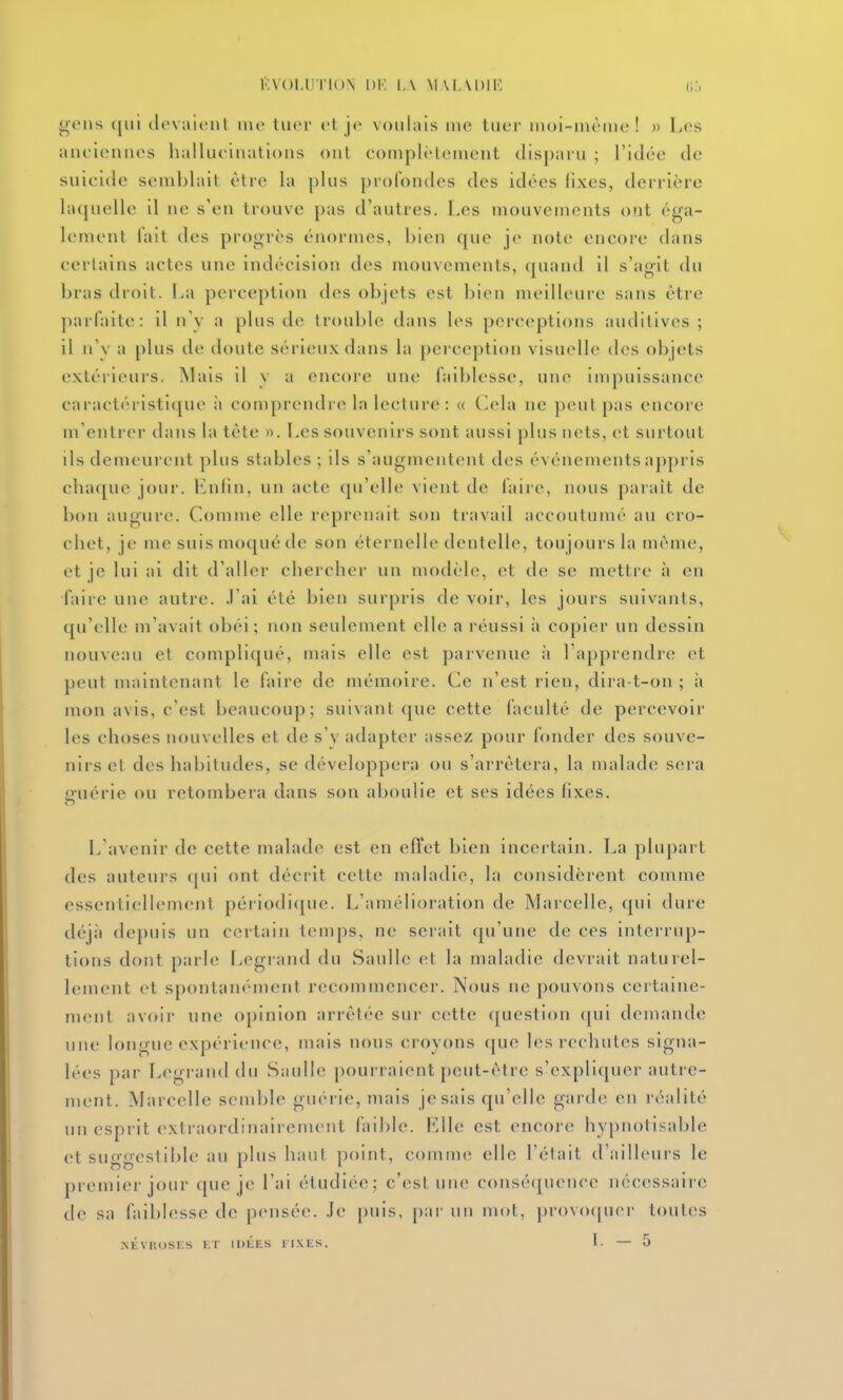 KVOI.IJI'ION 1)1', l,\ MAIADIK (;:, gens ([iii ilevalenl inc tuer <'l je voulais me tuer moi-même! » Les aiu ieiuies halhu inations ont complèleinent disparu ; l'idée de suielde seuililail être la plus profondes des idées fixes, derriîère lacjuelle il ne s'en trouve pas d'autres. Les mouvements ont éga- lement fait des progrès énormes, bien que je note encore dans certains actes une indécision des mouvements, quand il s'agit du bras droit. La perception des objets est bien meilleure sans être parfaite: il u \ a plus de trouble dans les perceptions auditives ; il n'y a plus de doute sérieux dans la pei eeption visuelle des objets extérieurs. Mais il v a encore une faiblesse, une impuissance caractéristique l\ comprendre la lecture : « (lela ne peut pas encore m'entrer dans la tête ». Les souvenirs sont aussi plus nets, et surtout ils demeurent ])lus stables ; ils s'augmentent des événements aj)pris chaque jour. Eniin, un acte qu'elle vient de faire, nous paraît de bon augure. Comme elle reprenait son travail accoutumé au cro- chet, je me suis moqué de son éternelle dentelle, toujours la même, et je lui ai dit d'aller chercher un modèle, et de se mettre à en faire une autre. .1 ai été bien surpris de voir, les jours suivants, qu'elle m'avait obéi; non seulement elle a réussi à copier un dessin nouveau et compliqué, mais elle est parvenue à l'apprendre et peut maintenant le faire de mémoire. Ce n'est rien, dira-t-on ; ii mon avis, c'est beaucoup; sui^an^ que cette faculté de percevoir les choses nouvelles et de s'y adapter assez pour fonder des souve- nirs et des habitudes, se développera ou s'arrêtera, la malade sera p'uéric ou retombera dans son aboulie et ses idées fixes. L'avenir de cette malade est en efîet bien incertain. La plupart des auteurs ([ui ont décrit cette maladie, la considèrent comme essentiellement périodi([ue. L'améiioiation de Mai'celle, qui dure déjà depuis un certain temps, ne serait qu'une de ces intei'riq)- tions dont parle liCgrand du Saullc et la maladie devrait naturel- lement et spontanément recommencer. Nous ne pouvons certaine- ment avoir une opinion arrêtée sur cette ([uestion (pii demande une longue expérience, mais nous croyons (jue les rechutes signa- lées par Legrand du Saulle pourraient peut-être s'expliquer auti-e- ment. Marcelle semble guérie, mais je sais qu'elle garde en réalité un esprit extraordinairement faible. Elle est encore hypnotisable et suggestible au plus haut point, commet elle l'était d'ailleurs le premier jour que je l'ai étudiée; c'(>st un(> conséquence nécessaire de sa faiblesse de pensée. Je puis, par un mot, provo(pier toutes .NtVKOSES 1£T IULES lIXES. l. — 5