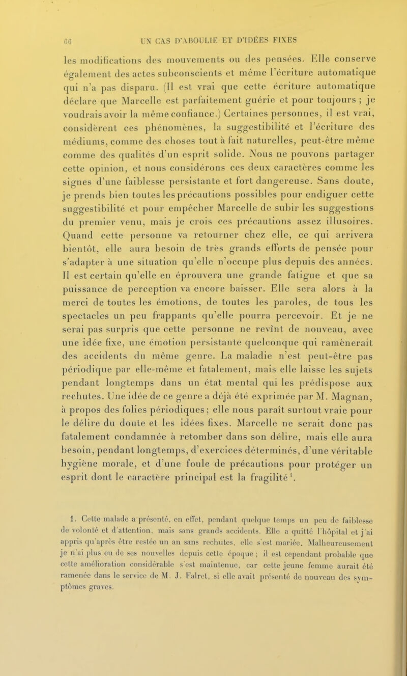 les modifications des mouvements ou des pensées. Elle conserve également des actes subconscients et même l'écriture automatique qui n'a pas disparu. (Il est vrai que cette écriture automatique déclare que Marcelle est parfaitement guérie et pour toujours ; je voudrais avoir la même confiance.) Certaines personnes, il est vrai, considèrent ces phénomènes, la suggestibilité et l'écriture des médiums, comme des choses tout à fait naturelles, peut-être même comme des qualités d'un esprit solide. Nous ne pouvons partager cette opinion, et nous considérons ces deux caractères comme les signes d'une faiblesse persistante et fort dangereuse. Sans doute, je prends bien toutes les précautions possibles pour endiguer cette suggestibilité et pour empêcher Marcelle de subir les suggestions du premier venu, mais je crois ces précautions assez illusoires. Quand cette personne va retourner chez elle, ce qui arrivera bientôt, elle aura besoin de très grands efforts de pensée pour s'adapter à une situation qu'elle n'occupe plus depuis des années. Il est certain qu'elle en éprouvera une grande fatigue et que sa puissance de perception va encore baisser. Elle sera alors h la merci de toutes les émotions, de toutes les paroles, de tous les spectacles un peu frappants qu'elle pourra percevoir. Et je ne serai pas surpris que cette personne ne revînt de nouveau, avec une idée fixe, une émotion persistante quelconque qui ramènerait des accidents du même genre. La maladie n'est peut-être pas périodique par elle-même et fatalement, mais elle laisse les sujets pendant longtemps dans un état mental qui les prédispose aux rechutes. Une idée de ce genre a déjà été exprimée par M. Magnan, à propos des folies périodiques; elle nous paraît surtout vraie pour le délire du doute et les idées fixes. Marcelle ne serait donc pas fatalement condamnée à retomber dans son délire, mais elle aura besoin, pendant longtemps, d'exercices déterminés, d'une véritable hygiène morale, et d'une foule de précautions pour protéger un esprit dont le caractère principal est la fragilité', I. Celte malarlc a présenté, en cITet, pendant rpielque temps un peu de faiblesse de volonté et d'attention, mais sans grands accidents. Elle a cpiitlé l liupilal et j'ai appris qu'après être restée un an sans rechutes, elle s'est mariée. Mallieureuscment je n'ai plus eu de ses nouvelles depuis cetic époque ; il est cependant probable que cette amélioration considérable s est maintenue, car celte jeune femme aurait clé ramenée dans le service de M. J. b'alrct, si elle avait présenté de nouveau des svm- plumes graves.