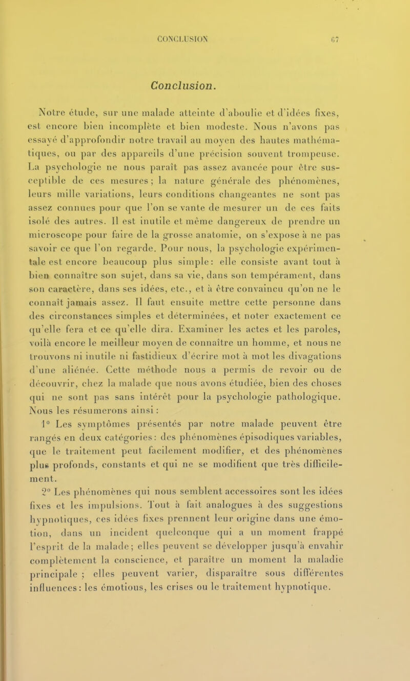 CONCLUSION Conclusion. Notre étude, sur une malade atteinte d'aboulie et d'idées fixes, est encore bien incomplète et bien modeste. Nous n'avons pas essayé d'approfondir notre travail au moyen des hautes mathéma- tiques, ou par des appareils d'une précision souvent trompeuse, i.a psychologie ne nous paraît pas assez avancée pour être sus- ceptible de ces mesures; h\ nature générale des phénomènes, leurs mille variations, leurs conditions changeantes ne sont pas assez connues pour que l'on se vante de mesurer un de ces faits isolé des autres. Il est inutile et même dangereux de prendre un microscope pour faire de la grosse anatomie, on s'expose à ne pas savoir ce que l'on regarde. Pour nous, la psychologie expérimen- tale est encore beaucoup plus simple: elle consiste avant tout à bien connaître son sujet, dans sa vie, dans son tempérament, dans son caractère, dans ses idées, etc., et à être convaincu qu'on ne le connaît jamais assez. Il faut ensuite mettre cette personne dans des circonstances simples et déterminées, et noter exactement ce qu'elle fera et ce qu'elle dira. Examiner les actes et les paroles, voilà encore le meilleur moyen de connaître un homme, et nous ne trouvons ni inutile ni fastidieux d'écrire mot à mot les divagations d'une aliénée. Cette méthode nous a permis de revoir ou de découvrir, chez la malade que nous avons étudiée, bien des choses qui ne sont pas sans intérêt pour la psychologie pathologique. Nous les résumerons ainsi : 1° Les svmptômes présentés par notre malade peuvent être rangés en deux catégories: des phénomènes épisodiques variables, que le traitement peut facilement modifier, et des phénomènes pluR profonds, constants et qui ne se modifient que très diflicile- ment. 2° Les phénomènes qui nous semblent accessoires sont les idées fixes et les impulsions. Tout à fait analogues à des suggestions hypnotiques, ces idées fixes prennent leur origine dans une émo- tion, dans un incident quelconque qui a un moment frappé l'esprit de la malade; elles peuvent se développer jusqu'à envahir complètement la conscience, et paraître un moment la maladie principale ; elles peuvent varier, disparaître sous difïerentes infiuences: les émotions, les crises ou le traitement hypnotique.