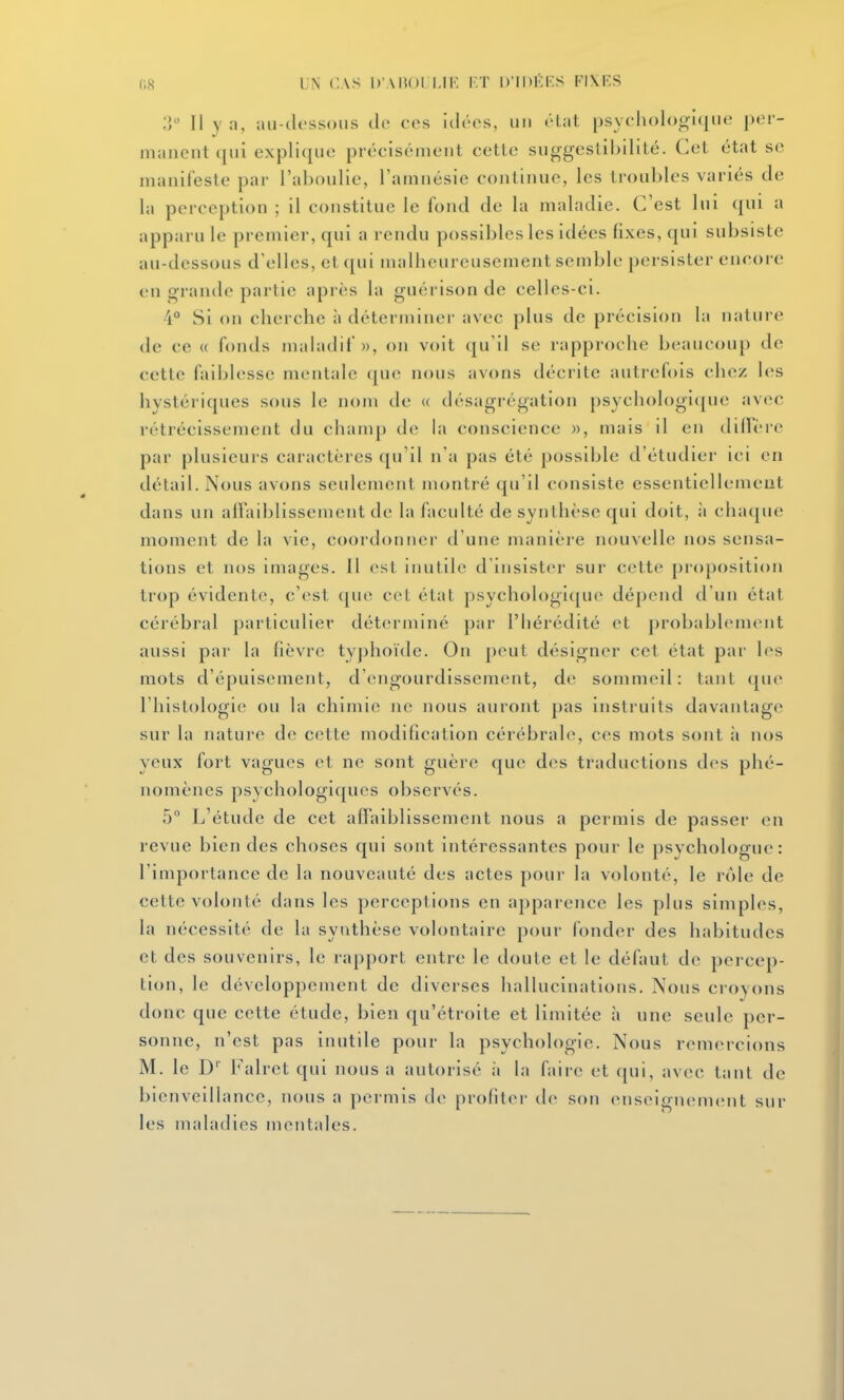 (iS UN CAS D AIiOl I.IK I:T D'IDKKS FIXKS ;5 Il y n, nii-tk'ssoiis de ces idées, iii) »''lat, psychologique per- manent qui explique précisément cette siiggeslibilité. Cet état se manifeste par l'aboulie, l'amnésie continue, les troubles variés de la perception ; il constitue le fond de la maladie. C'est lui qui a apparu le premier, qui a rendu possibles les idées fixes, qui subsiste au-dessous d'elles, et qui malheureusement semble persister encore en o'rande partie après la guérison de celles-ci. i° Si on cherche à déterminer avec plus de précision la nature de ce « fonds maladif», on voit qu'il se rapproche beaucoup de cette faiblesse mentale que nous avons décrite autrefois chez les hystériques sous le nom de « désagrégation psychologique avec rétrécissement du chanq) de hi conscience », mais il en dillère par plusieurs caractères qu'il n'a pas été possible d'étudier ici en détail. Nous avons seulement montré qu'il consiste essentiellement dans un alïaiblissement de la faculté de synthèse qui doit, à chaque moment de la vie, coordonner d'une manière nouvelle nos sensa- tions et jios images. 11 est inutile d'insister sur cette proposition trop évidente, c'est que ccL étal psychologi([ue dé])end d un état cérébral particulier déterminé par l'hérédité et probablenKMit aussi par la fièvre typhoïtle. On peut désigner cet état par les mots d'épuisement, d'engourdissement, de sommeil: tant que l'histologie ou la chimie ne nous auront pas instruits davantage sur la nature de cette modification cérébrale, ces mots sont à nos yeux fort vagues et ne sont guère que des traductions des phé- nomènes psychologiques observés. 5° L'étude de cet affaiblissement nous a permis de passer en revue bien des choses qui sont intéressantes pour le psychologue: l'importance de la nouveauté des actes pour la volonté, le rôle de cette volonté dans les perceptions en apparence les plus simples, la nécessité de la synthèse volontaire pour fonder des habitudes et des souvenirs, le rapport entre le doute et le défaut de percep- tion, le développement de diverses hallucinations. Nous croyons donc que cette étude, bien qu'étroite et limitée à une seule per- sonne, n'est pas inutile pour la psychologie. Nous remercions M. le D Falret qui nous a autorisé à la faire et qui, avec tant de bienveillance, nous a permis de profiter de son enseignement sur les maladies mentales.