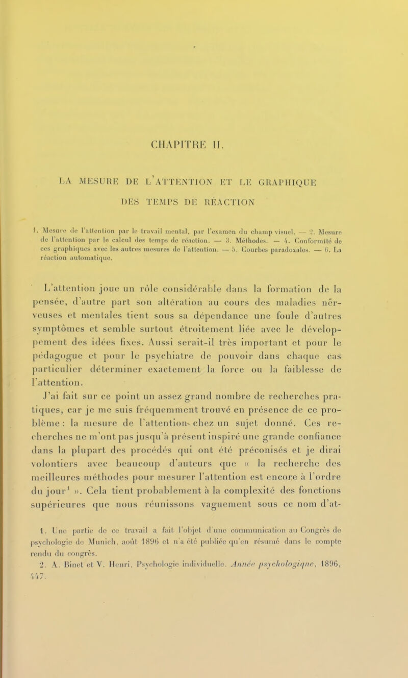I-A MKSUHK DE l'ATTI'M'IO.N HT l.i; GRAI'IIIQIM' DES TEMPS DE RÉACTION I. Mosiii c (le l'altcnlion par li- travail inciilal, par l'oxamcn du cliaiiip \ isiicl. Mosuro (1(3 l'altonlion par le calcul des leinps de réaclion. — :i. Méthodes. — 't. Couforiiiilo de CCS graplii(|nes avec les autres inosures do ratleiiiion. — h. Courbes paradoxales. — G. La réaclion auloiiialiquc. I/altention jou<> iiii rùlc considérable dans la formation do la pensée, d'autre part son altération au cours des maladies ner- veuses et mentales tient sous sa dépendance une foule d'autres symptômes et semble surtout étroitement liée avec le dévelop- pement des idées fixes. Aussi serait-il très important et pour le péda<)()one et pour le psvcbiatre de pouvoir dans cba(pie cas particulier déterminer exactement la force ou la faiblesse de l'attention. J'ai fait sur ce point un assez grand nombre de recberches pra- ticpies, car je me suis fréquemment trouvé en présence de ce pro- blème : la mesure de Tattention- chez un sujet donné, des re- cherches ne m'ont pas jusqu'il présent inspiré une grande confiance dans la plupart des procédés qui ont été préconisés et je dirai volontiers avec beaucoup d'auteurs que « la recherche des meilleures méthodes pour mesurer l'attention est encore ;i l'ordre du jour' ». Cela tient probablement à la complexité des fonctions supérieures que nous réunissons vaguement sous ce nom d'at- 1. Une {larlic de ce li-avall a l'ait ioi)j('t d une commmiicalinii an (loiigrrs de psychologie (le .Municli, août 1896 et n'a été piihlico qu'en résumé dans le compte rendu du congrès. 2. A. lîinel et V. Henri, P.sycliologic iudi\iducllc. Aii!i<'<' />s\rlii)l(>i;i(/iii'. 1896, 'i'i7.